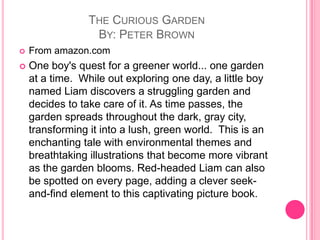 The Curious GardenBy: Peter BrownFrom amazon.comOne boy's quest for a greener world... one garden at a time.  While out exploring one day, a little boy named Liam discovers a struggling garden and decides to take care of it. As time passes, the garden spreads throughout the dark, gray city, transforming it into a lush, green world.  This is an enchanting tale with environmental themes and breathtaking illustrations that become more vibrant as the garden blooms. Red-headed Liam can also be spotted on every page, adding a clever seek-and-find element to this captivating picture book.