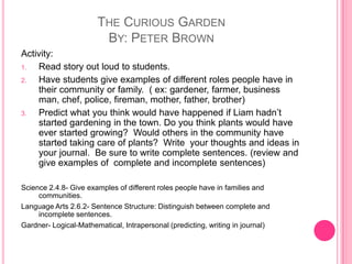 The Curious GardenBy: Peter BrownActivity:Read story out loud to students.Have students give examples of different roles people have in their community or family.  ( ex: gardener, farmer, business man, chef, police, fireman, mother, father, brother)Predict what you think would have happened if Liam hadn’t started gardening in the town. Do you think plants would have ever started growing?  Would others in the community have started taking care of plants?  Write  your thoughts and ideas in your journal.  Be sure to write complete sentences. (review and give examples of  complete and incomplete sentences) Science 2.4.8- Give examples of different roles people have in families and communities.Language Arts 2.6.2- Sentence Structure: Distinguish between complete and incomplete sentences.Gardner- Logical-Mathematical, Intrapersonal (predicting, writing in journal)