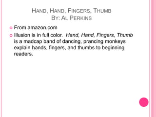 Hand, Hand, Fingers, ThumbBy: Al PerkinsFrom amazon.comIllusion is in full color.  Hand, Hand, Fingers, Thumb is a madcap band of dancing, prancing monkeys explain hands, fingers, and thumbs to beginning readers. 