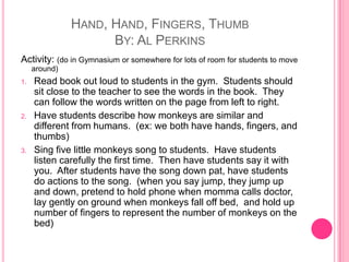 Hand, Hand, Fingers, ThumbBy: Al PerkinsActivity: (do in Gymnasium or somewhere for lots of room for students to move around)Read book out loud to students in the gym.  Students should sit close to the teacher to see the words in the book.  They can follow the words written on the page from left to right.Have students describe how monkeys are similar and different from humans.  (ex: we both have hands, fingers, and thumbs)Sing five little monkeys song to students.  Have students listen carefully the first time.  Then have students say it with you.  After students have the song down pat, have students do actions to the song.  (when you say jump, they jump up and down, pretend to hold phone when momma calls doctor, lay gently on ground when monkeys fall off bed,  and hold up number of fingers to represent the number of monkeys on the bed) 
