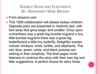 Bumble Bugs and ElephantsBy: Margaret Wise BrownFrom amazon.comThis 1938 collaboration will please todays children. Opposite pairs are presented in rhythmic text, with font sizes that grow larger and smaller: Once upon a time/there was a great big bumble bug/and a tiny little bumble bug/And there was a great big butterfly/and a little tiny butterfly. Delightful scenes include chickens, birds, turtles, and elephants. The red, blue, green, white, and black pictures are striking in their simplicity. The final pages invite listeners to continue the story with their own big and little suggestions. A perfect choice for story times.