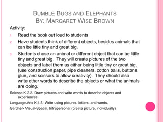 Bumble Bugs and ElephantsBy: Margaret Wise BrownActivity:Read the book out loud to studentsHave students think of different objects, besides animals that can be little tiny and great big.Students chose an animal or different object that can be little tiny and great big.  They will create pictures of the two objects and label them as either being little tiny or great big.  (use construction paper, pipe cleaners, cotton balls, buttons, glue, and scissors to allow creativity).  They should also write other words to describe the objects or what the animals are doing.Science K.2.2- Draw pictures and write words to describe objects and experiences.Language Arts K.4.3- Write using pictures, letters, and words.Gardner- Visual-Spatial, Intrapersonal (create picture, individually)
