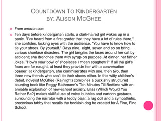 Countdown To Kindergartenby: Alison McGheeFrom amazon.comTen days before kindergarten starts, a dark-haired girl wakes up in a panic. "I've heard from a first grader that they have a lot of rules there," she confides, locking eyes with the audience. "You have to know how to tie your shoes. By yourself." Days nine, eight, seven and so on bring various shoelace disasters. The girl tangles the laces around her cat by accident; she drenches them with syrup on purpose. At dinner, her father jokes, "How's your bowl of shoelaces I mean spaghetti?" If all the girl's fears are for naught, at least they provide her with a conversation opener: at kindergarten, she commiserates with one, then two, then three new friends who can't tie their shoes either. In this witty children's debut, novelist McGhee (Rainlight) combines a puckishly structured counting book like Peggy Rathmann's Ten Minutes Till Bedtime with an amiable exploration of new-school anxiety. Bliss (Which Would You Rather Be?) makes skillful use of voice bubbles and cartoon gestures, surrounding the narrator with a teddy bear, a rag doll and a sympathetic, precocious tabby that recalls the bookish dog he created for A Fine, Fine School. 