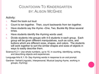 Countdown To Kindergartenby: Alison McGheeActivity:Read the book out loud. Count to ten together.  Then, count backwards from ten together.Have students say the rhyme –One, Two, Buckle My Shoe several times.Have students identify the rhyming words used.Divide students into groups with 4-5 students in each group.  Each group will be given different manipulatives, such as coins, and buttons which are different sizes, shapes, and colors.  The students will work together to sort the similar shapes and sizes of objects in ways to easily describe them.Science K.2.1- Use whole numbers, up to 10, in counting, identifying, sorting, and describing objects and experiences.Language Arts K.1.10- Say rhyming words in response to an oral prompt.Gardner- Verbal-Linguistic, Interpersonal, Musical (saying rhyme, working in groups, rhyming)