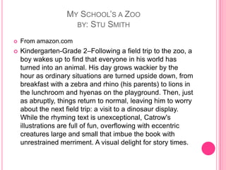My School’s a Zooby: Stu SmithFrom amazon.comKindergarten-Grade 2–Following a field trip to the zoo, a boy wakes up to find that everyone in his world has turned into an animal. His day grows wackier by the hour as ordinary situations are turned upside down, from breakfast with a zebra and rhino (his parents) to lions in the lunchroom and hyenas on the playground. Then, just as abruptly, things return to normal, leaving him to worry about the next field trip: a visit to a dinosaur display. While the rhyming text is unexceptional, Catrow's illustrations are full of fun, overflowing with eccentric creatures large and small that imbue the book with unrestrained merriment. A visual delight for story times.