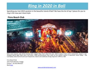 Spending your last 2019 vacation in the beautiful island of Bali? We have the list of top 7 places for you to
ring in the new year island style.
Ring in 2020 in Bali
www.wonderlanduluwatu.com
Finns Beach Club
Bali’s most popular club will be hosting Bali’s biggest New Year’s Bash this year. With 4 pools, 9 bars and 5 restaurants, expect a star-
studded day-to-night New Year’s Eve party. Enjoy performances from some of the hottest names in electronic music today – like
Camelphat, Duke Dumont and Lost Frequencies. Dance and celebrate all day long from 3 PM to 2 AM
Finns Beach Club
Jalan Pantai Berawa, Canggu
Contact : +62 361 844 6327
Book here
 