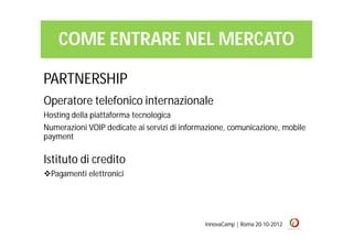 COME ENTRARE NEL MERCATO

PARTNERSHIP
Operatore telefonico internazionale
Hosting della piattaforma tecnologica
Numerazioni VOIP dedicate ai servizi di informazione, comunicazione, mobile
payment

Istituto di credito
Pagamenti elettronici




                                              InnovaCamp | Roma 20-10-2012
 