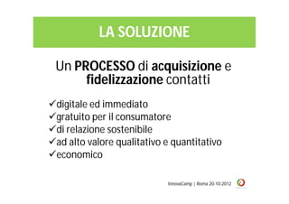 LA SOLUZIONE

 Un PROCESSO di acquisizione e
      fidelizzazione contatti
digitale ed immediato
gratuito per il consumatore
di relazione sostenibile
ad alto valore qualitativo e quantitativo
economico

                            InnovaCamp | Roma 20-10-2012
 
