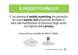 IL PRODOTTO RING2US
E’ un sistema di mobile marketing che permette
   di creare banche dati altamente profilate in
 base alla manifastione di interesse degli utenti
             nel rispetto della privacy

       Un brevetto per modello di utilità N. 269061




                                    InnovaCamp | Roma 20-10-2012
 