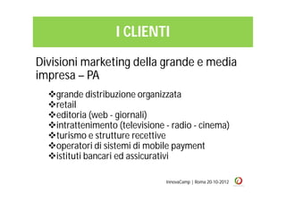 I CLIENTI
Divisioni marketing della grande e media
impresa – PA
  grande distribuzione organizzata
  retail
  editoria (web - giornali)
  intrattenimento (televisione - radio - cinema)
  turismo e strutture recettive
  operatori di sistemi di mobile payment
  istituti bancari ed assicurativi

                                InnovaCamp | Roma 20-10-2012
 
