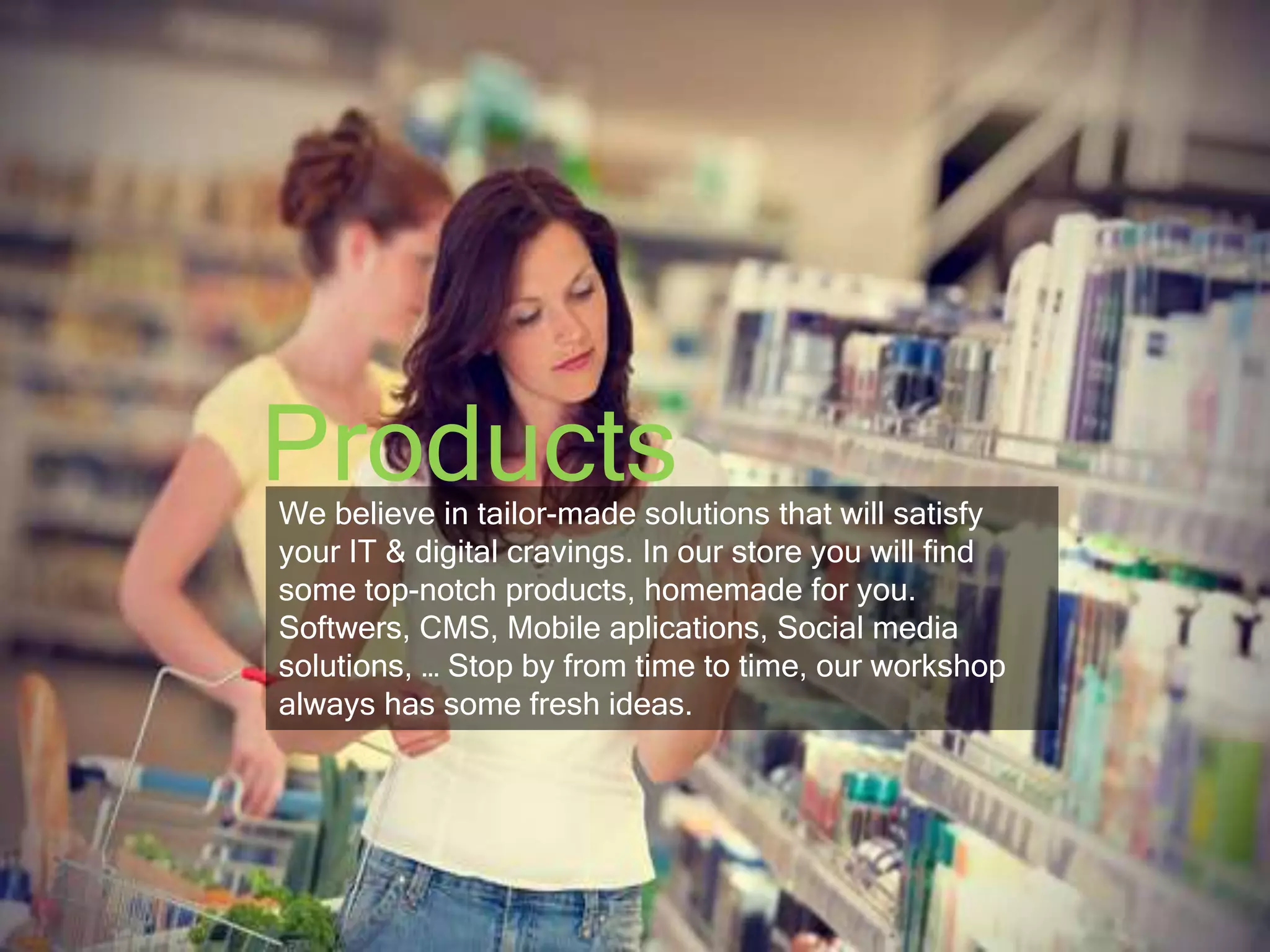 Products 
We believe in tailor-made solutions that will satisfy 
your IT & digital cravings. In our store you will find 
some top-notch products, homemade for you. 
Softwers, CMS, Mobile aplications, Social media 
solutions, … Stop by from time to time, our workshop 
always has some fresh ideas. 
 