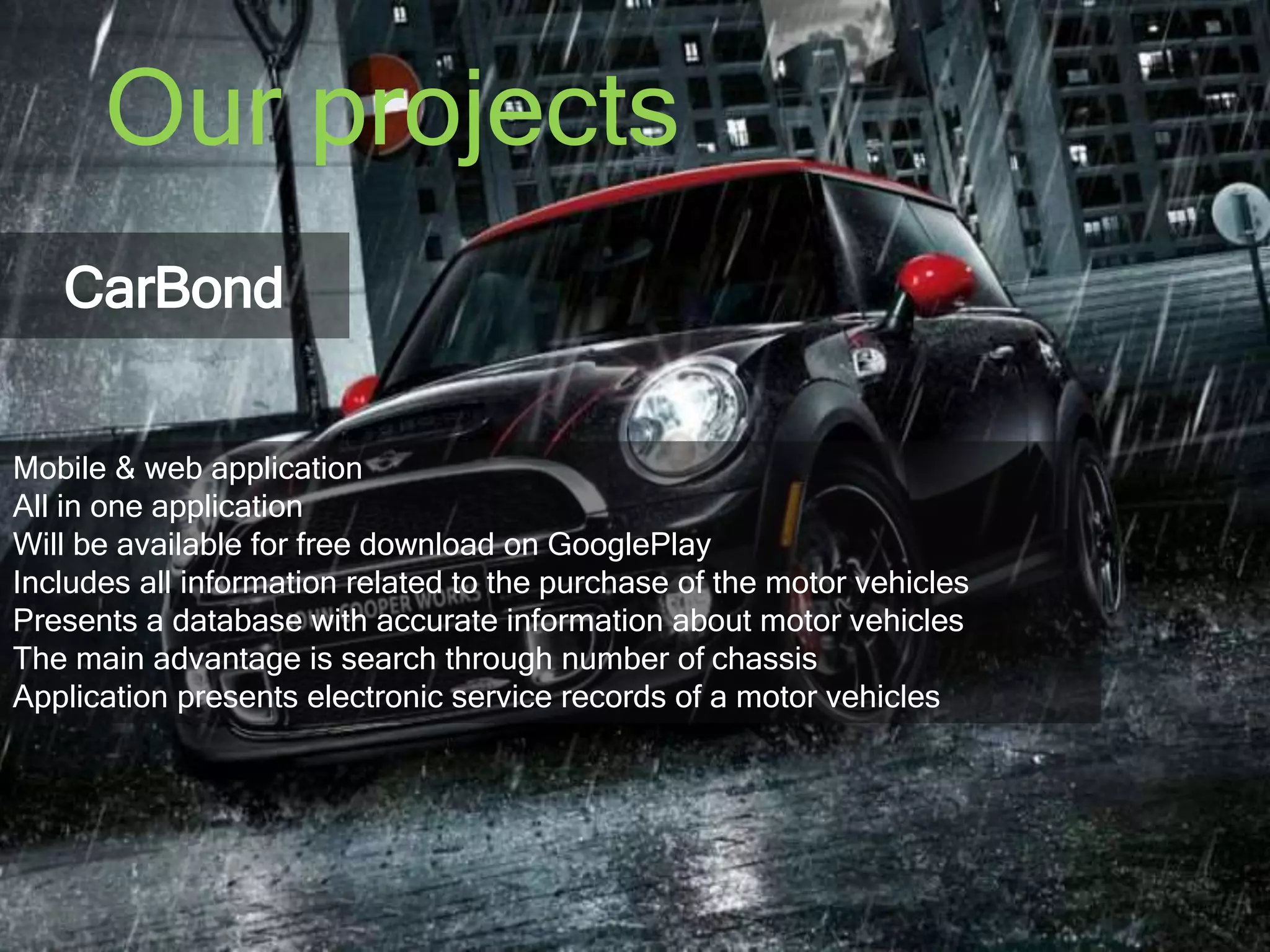 Our projects 
CarBond 
Mobile & web application 
All in one application 
Will be available for free download on GooglePlay 
Includes all information related to the purchase of the motor vehicles 
Presents a database with accurate information about motor vehicles 
The main advantage is search through number of chassis 
Application presents electronic service records of a motor vehicles 
 