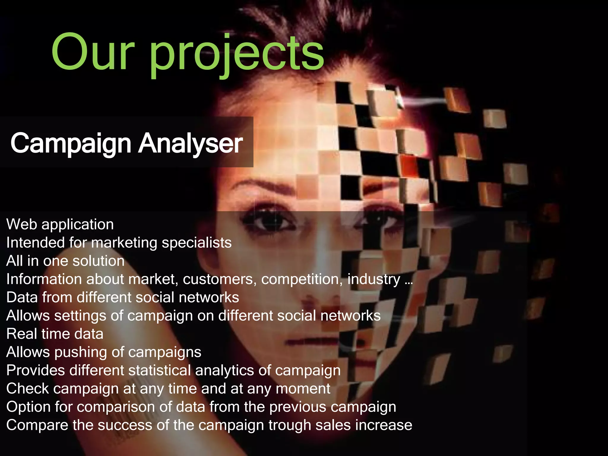 Our projects 
Campaign Analyser 
Web application 
Intended for marketing specialists 
All in one solution 
Information about market, customers, competition, industry … 
Data from different social networks 
Allows settings of campaign on different social networks 
Real time data 
Allows pushing of campaigns 
Provides different statistical analytics of campaign 
Check campaign at any time and at any moment 
Option for comparison of data from the previous campaign 
Compare the success of the campaign trough sales increase 
 