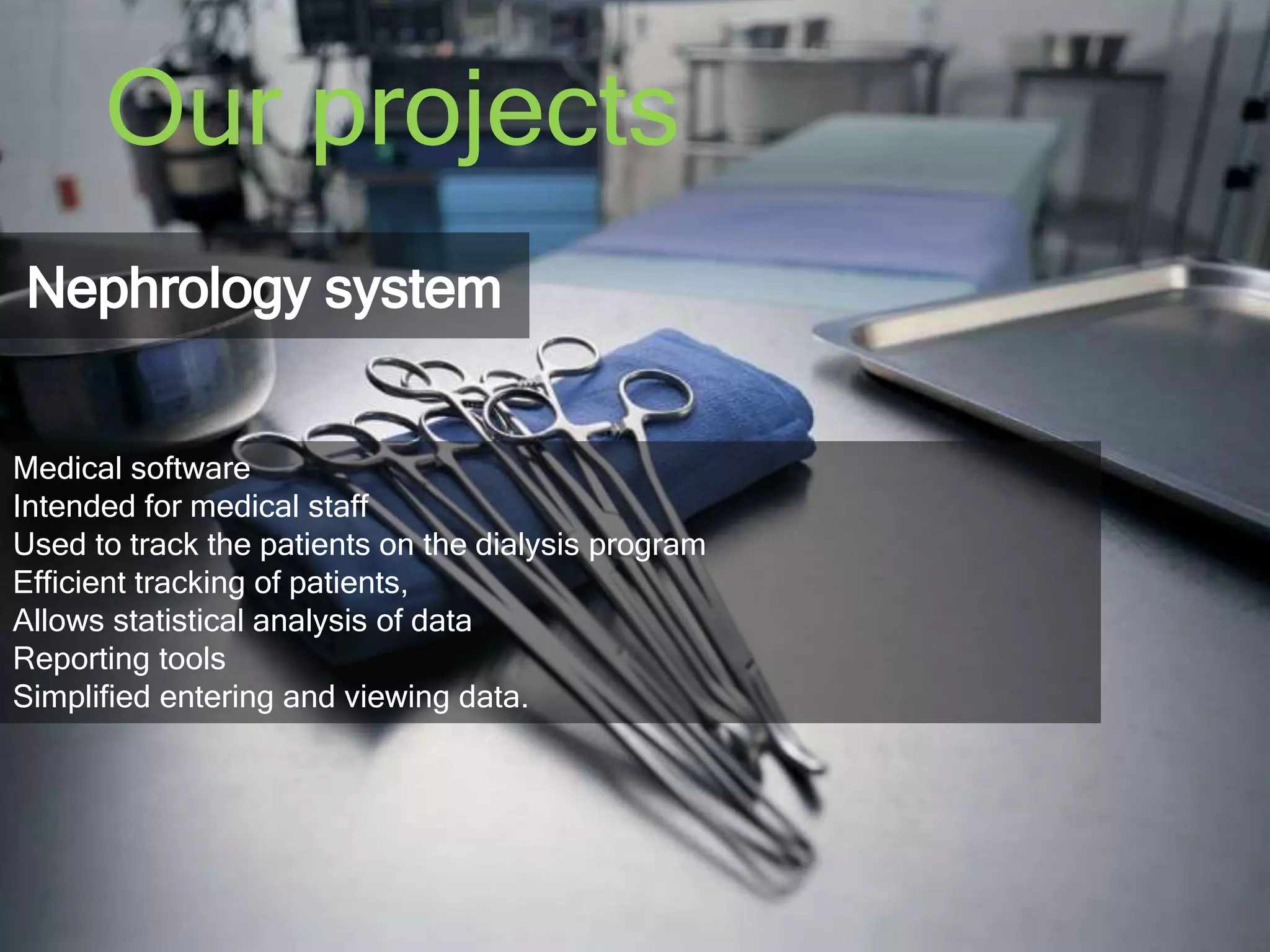 Our projects 
Nephrology system 
Medical software 
Intended for medical staff 
Used to track the patients on the dialysis program 
Efficient tracking of patients, 
Allows statistical analysis of data 
Reporting tools 
Simplified entering and viewing data. 
 