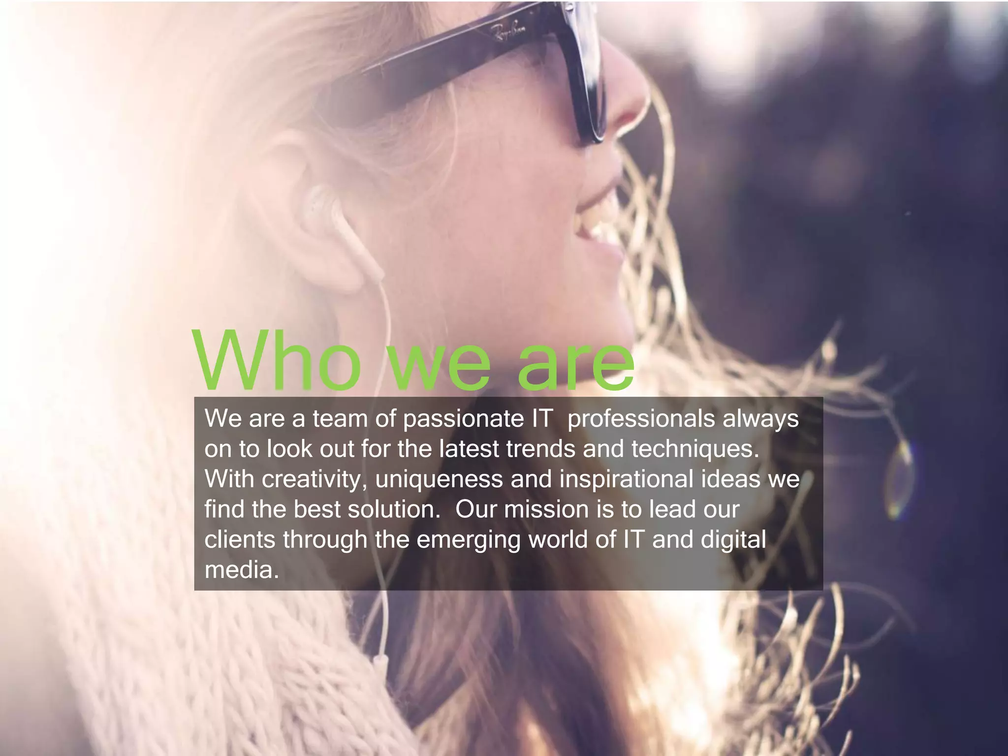 Who we are 
We are a team of passionate IT professionals always 
on to look out for the latest trends and techniques. 
With creativity, uniqueness and inspirational ideas we 
find the best solution. Our mission is to lead our 
clients through the emerging world of IT and digital 
media. 
 