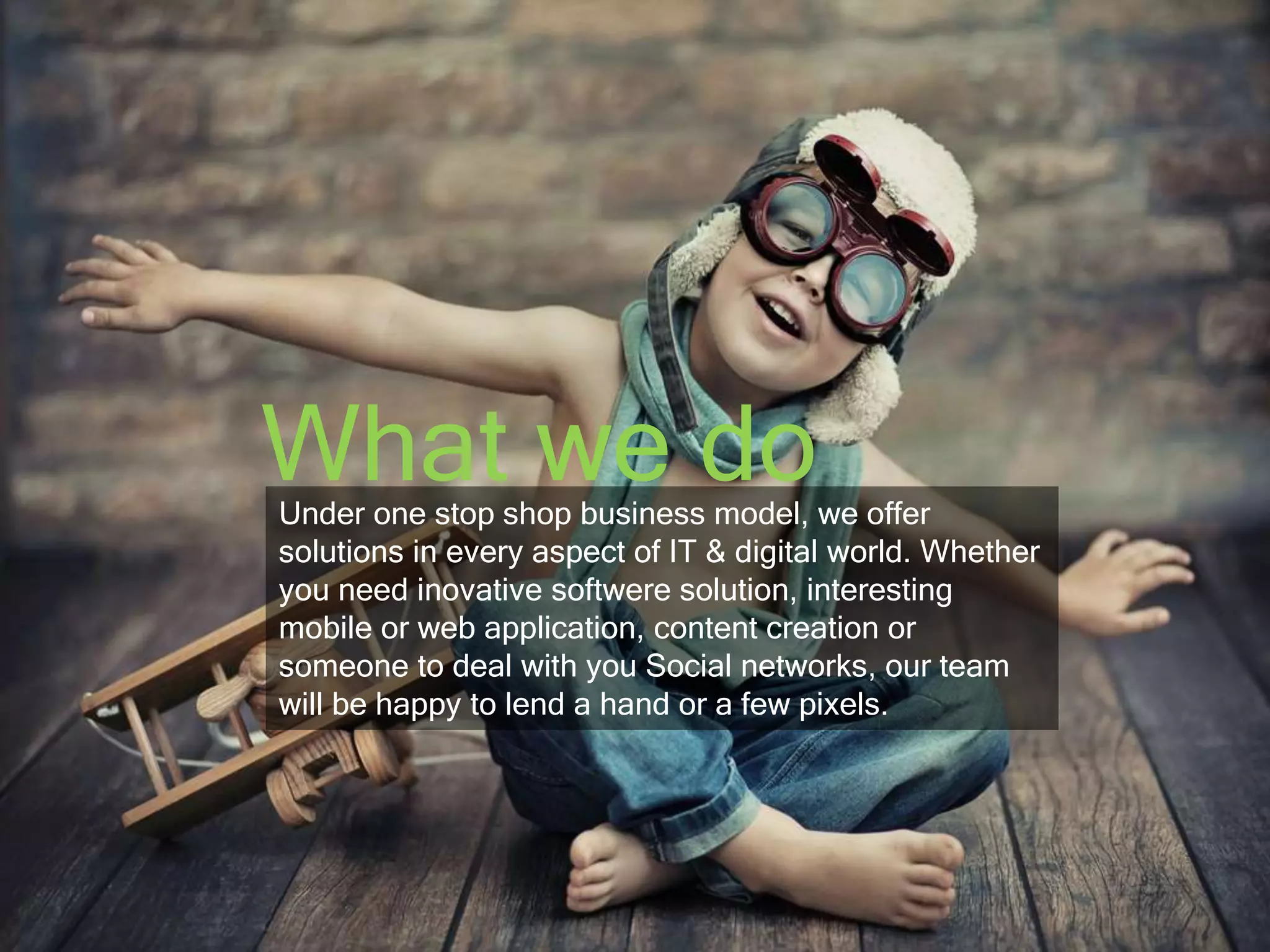 What we do 
Under one stop shop business model, we offer 
solutions in every aspect of IT & digital world. Whether 
you need inovative softwere solution, interesting 
mobile or web application, content creation or 
someone to deal with you Social networks, our team 
will be happy to lend a hand or a few pixels. 
 