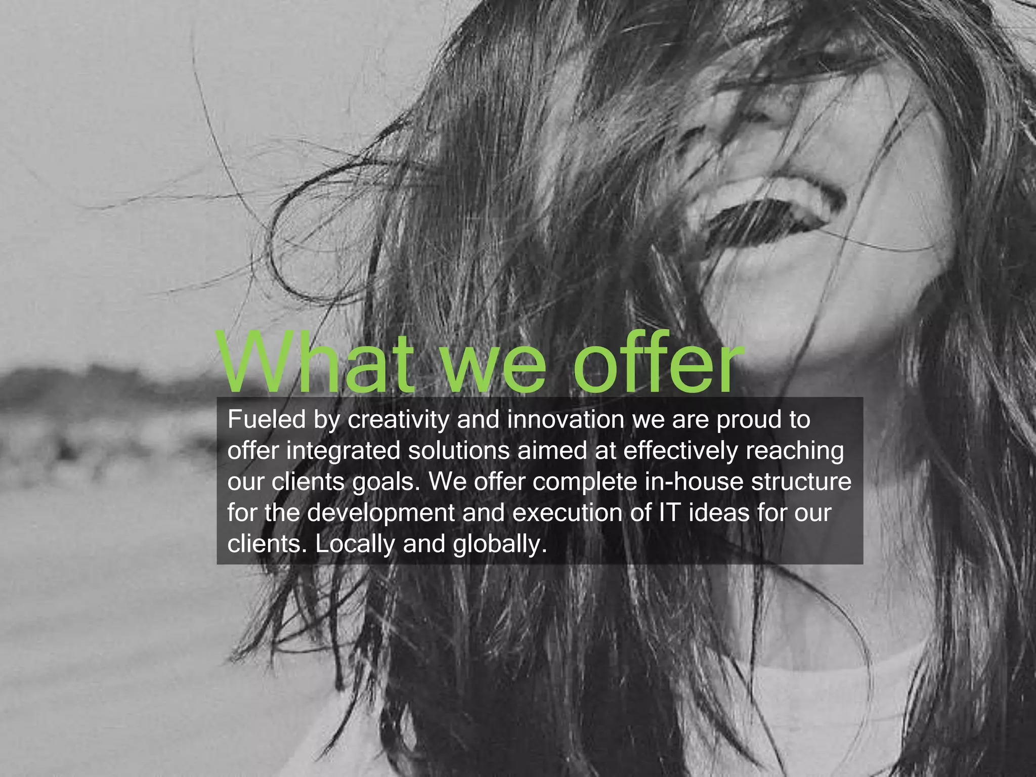 What we offer 
Fueled by creativity and innovation we are proud to 
offer integrated solutions aimed at effectively reaching 
our clients goals. We offer complete in-house structure 
for the development and execution of IT ideas for our 
clients. Locally and globally. 
 