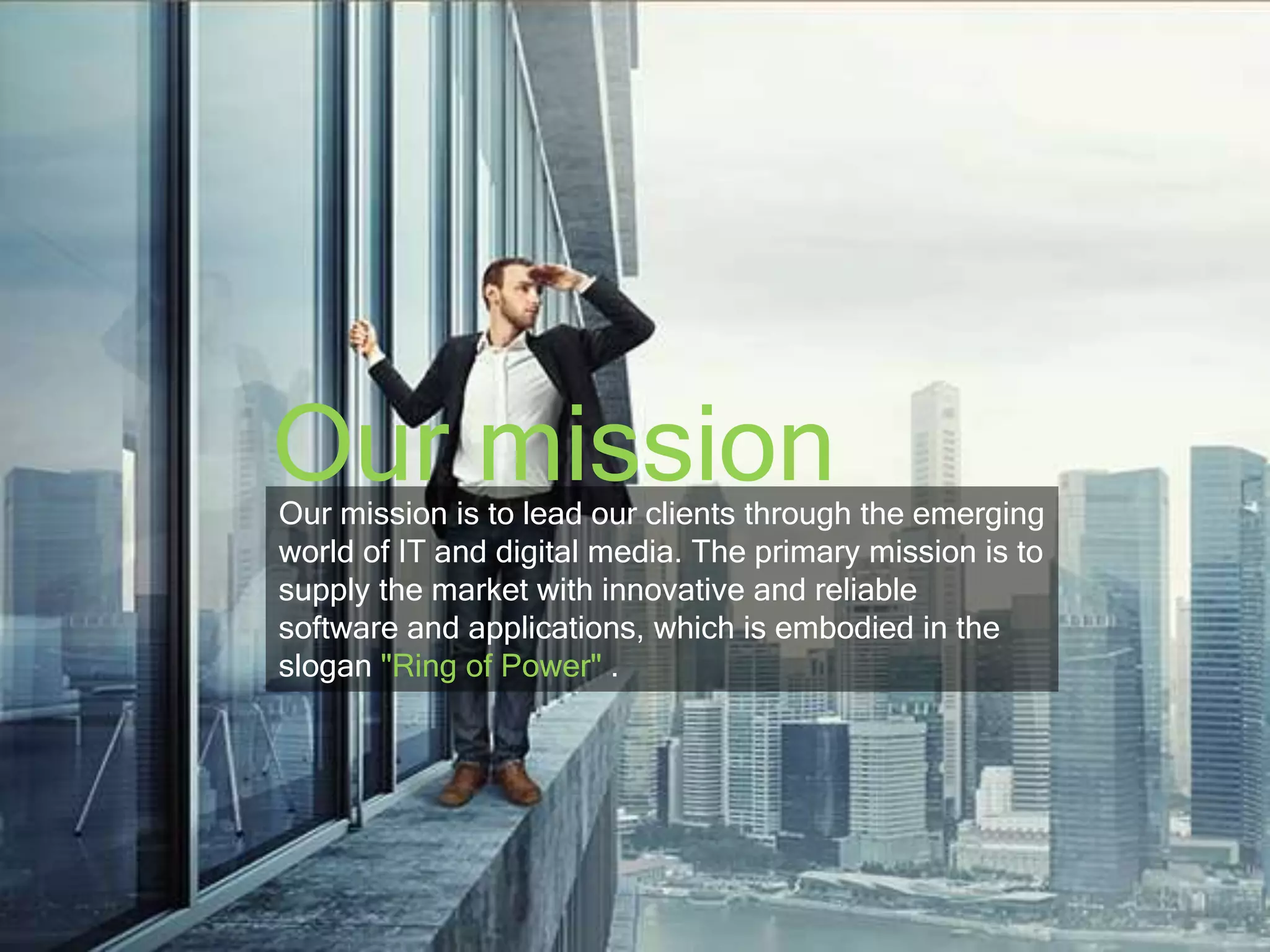 Our mission 
Our mission is to lead our clients through the emerging 
world of IT and digital media. The primary mission is to 
supply the market with innovative and reliable 
software and applications, which is embodied in the 
slogan "Ring of Power" . 
 