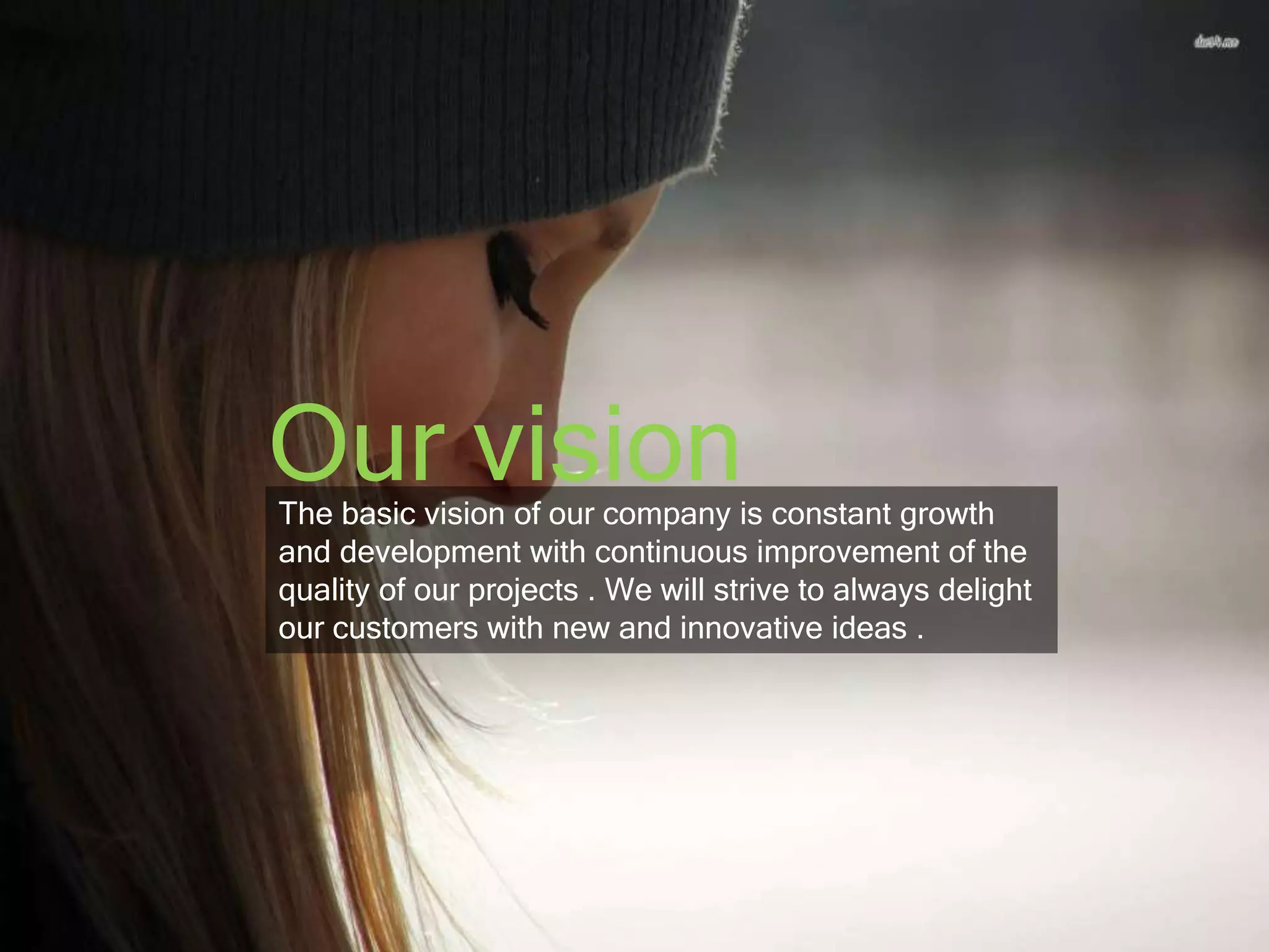 Our vision 
The basic vision of our company is constant growth 
and development with continuous improvement of the 
quality of our projects . We will strive to always delight 
our customers with new and innovative ideas . 
 