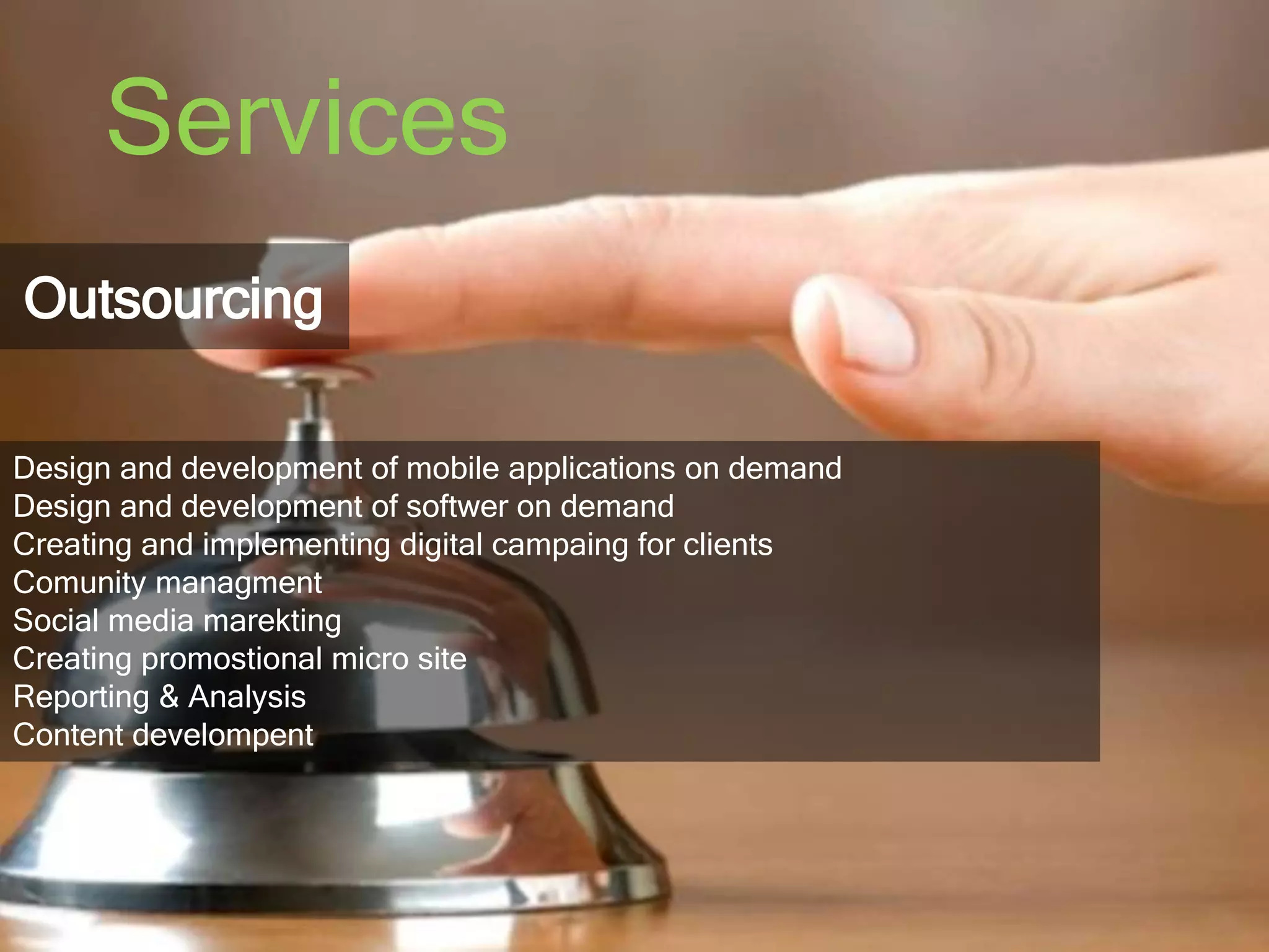 Services 
Outsourcing 
Design and development of mobile applications on demand 
Design and development of softwer on demand 
Creating and implementing digital campaing for clients 
Comunity managment 
Social media marekting 
Creating promostional micro site 
Reporting & Analysis 
Content develompent 
 