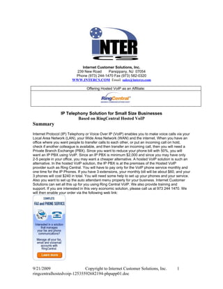 Internet Customer Solutions, Inc.
                         239 New Road      Parsippany, NJ 07054
                         Phone (973) 244-1470 Fax (973) 582-0320
                        WWW.INTERCS.COM Email: sales@intercs.com

                                 Offering Hosted VoIP as an Affiliate:




                 IP Telephony Solution for Small Size Businesses
                         Based on RingCentral Hosted VoIP
Summary
Internet Protocol (IP) Telephony or Voice Over IP (VoIP) enables you to make voice calls via your
Local Area Network (LAN), your Wide Area Network (WAN) and the internet. When you have an
office where you want people to transfer calls to each other, or put an incoming call on hold,
check if another colleague is available, and then transfer an incoming call, then you will need a
Private Branch Exchange (PBX). Since you want to reduce your phone bill with 50%, you will
want an IP PBX using VoIP. Since an IP PBX is minimum $2,000 and since you may have only
2-5 people in your office, you may want a cheaper alternative. A hosted VoIP solution is such an
alternative. In the hosted VoIP solution, the IP PBX is at the premises of the Hosted VoIP
provider such as Ring Central. You will have to pay only for the VoIP phone service monthly and
one time for the IP Phones. If you have 3 extensions, your monthly bill will be about $60, and your
3 phones will cost $240 in total. You will need some help to set up your phones and your service.
Also you want to set up the auto attendant menu properly for your business. Internet Customer
Solutions can set all this up for you using Ring Central VoIP. We also provide training and
support. If you are interested in this very economic solution, please call us at 973 244 1470. We
will then enable your order via the following web link:




9/21/2009                   Copyright to Internet Customer Solutions, Inc.                1
ringcentralhostedvoip-12535592682194-phpapp01.doc
 