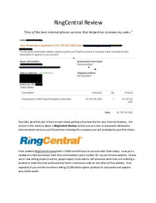 RingCentral Review
    "One of the best internet phone services that helped me increase my sales."




Hey folks, glad that you're here to learn about getting a business line for your internet business, the
service in this article is about a RingCentral Review so that you as a new or seasoned individual to
internet phone services, you'll know that choosing this company one will probably be your first choice.




I had ordered RingCentral review back in 2009 and still have an account with them today. I was just a
newbie to online businesses back then and needed a quick number for my ecommerce website. I knew
since I was selling products online, people expect to be able to call someone when they are ordering a
product to build the trust and know that there is someone really on the other of that website. And
especially if you are like me whose selling $1,000 dollar apiece products to companies and peoples
around the world.
 