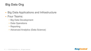 17 | © 2016 RingCentral, Inc. All rights reserved.
Big Data Org
 Big Data Applications and Infrastructure
 Four Teams:
• Big Data Development
• Data Operations
• Reporting
• Advanced Analytics (Data Science)
 