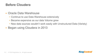 18 | © 2016 RingCentral, Inc. All rights reserved.
Before Cloudera
 Oracle Data Warehouse
• Continue to use Data Warehouse extensively
• Became expensive as our data Volume grew
• New data sources wouldn’t work easily with Unstructured Data (Variety)
 Began using Cloudera in 2013
 