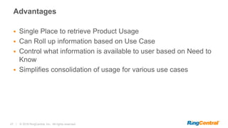 27 | © 2016 RingCentral, Inc. All rights reserved.
Advantages
 Single Place to retrieve Product Usage
 Can Roll up information based on Use Case
 Control what information is available to user based on Need to
Know
 Simplifies consolidation of usage for various use cases
 