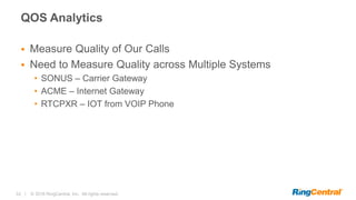 33 | © 2016 RingCentral, Inc. All rights reserved.
QOS Analytics
 Measure Quality of Our Calls
 Need to Measure Quality across Multiple Systems
• SONUS – Carrier Gateway
• ACME – Internet Gateway
• RTCPXR – IOT from VOIP Phone
 