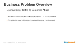 43 | © 2016 RingCentral, Inc. All rights reserved.
Business Problem Overview
Use Customer Traffic To Determine Abuse
o Fraudulent users send telephone traffic to high cost areas – we have to watch for it
o The quicker this usage is detected and investigated the quicker it can be stopped
 
