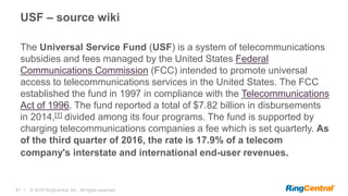 47 | © 2016 RingCentral, Inc. All rights reserved.
USF – source wiki
The Universal Service Fund (USF) is a system of telecommunications
subsidies and fees managed by the United States Federal
Communications Commission (FCC) intended to promote universal
access to telecommunications services in the United States. The FCC
established the fund in 1997 in compliance with the Telecommunications
Act of 1996. The fund reported a total of $7.82 billion in disbursements
in 2014,[1] divided among its four programs. The fund is supported by
charging telecommunications companies a fee which is set quarterly. As
of the third quarter of 2016, the rate is 17.9% of a telecom
company's interstate and international end-user revenues.
 
