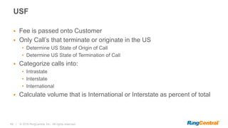 48 | © 2016 RingCentral, Inc. All rights reserved.
USF
 Fee is passed onto Customer
 Only Call’s that terminate or originate in the US
• Determine US State of Origin of Call
• Determine US State of Termination of Call
 Categorize calls into:
• Intrastate
• Interstate
• International
 Calculate volume that is International or Interstate as percent of total
 