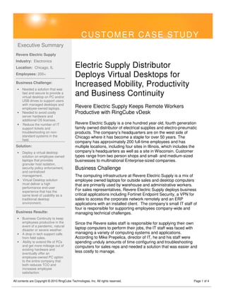 CUSTOMER CASE STUDY
   Executive Summary
  Revere Electric Supply
  Industry: Electronics
  Location: Chicago, IL                       Electric Supply Distributor
  Employees: 200+                             Deploys Virtual Desktops for
  Business Challenge:
   • Needed a solution that was
                                              Increased Mobility, Productivity
     fast and secure to provide a
     virtual desktop on PC and/or
                                              and Business Continuity
     USB drives to support users
     with managed desktops and
     employee-owned laptops.                  Revere Electric Supply Keeps Remote Workers
   • Needed to avoid costly                   Productive with RingCube vDesk
     server hardware and
     additional OS licenses.
   • Reduce the number of IT                  Revere Electric Supply is a one hundred year old, fourth generation
     support tickets and                      family owned distributor of electrical supplies and electro-pneumatic
     troubleshooting on non-                  products. The company’s headquarters are on the west side of
     standard systems in the                  Chicago where it has become a staple for over 50 years. The
     field.
                                              company has approximately 200 full-time employees and has
  Solution:                                   multiple locations, including four sites in Illinois, which includes the
   • Deploy a virtual desktop                 company’s headquarters as well as a site in Wisconsin. Customer
     solution on employee owned               types range from two person shops and small- and medium-sized
     laptops that provides                    businesses to multinational Enterprise-sized companies.
     granular host isolation,
     security policy enforcement,             Business Challenge
     and centralized
     management.                              The computing infrastructure at Revere Electric Supply is a mix of
   • Virtual Desktop solution                 employee owned laptops for outside sales and desktop computers
     must deliver a high                      that are primarily used by warehouse and administrative workers.
     performance end-user
     experience that has the
                                              For sales representatives, Revere Electric Supply deploys business
     same level of usability as a             critical applications including Fortinet Endpoint Security, a VPN for
     traditional desktop                      sales to access the corporate network remotely and an ERP
     environment.                             applications with an installed client. The company’s small IT staff of
                                              four is responsible for supporting employees company-wide and
  Business Results:                           managing technical challenges.
   •   Business Continuity to keep
       employees productive in the            Since the Revere sales staff is responsible for supplying their own
       event of a pandemic, natural
       disaster or severe weather.
                                              laptop computers to perform their jobs, the IT staff was faced with
   •   A drop in tech support calls           managing a variety of computing systems and applications.
       from field sales.                      According to Mike Prepelica, director of IT, he and his staff were
   •   Ability to extend life of PCs          spending unduly amounts of time configuring and troubleshooting
       and get more mileage out of            computers for sales reps and needed a solution that was easier and
       existing hardware and
       eventually offer an
                                              less costly to manage.
       employee-owned PC option
       to the entire company that
       both reduces TCO and
       increases employee
       satisfaction.

All contents are Copyright © 2010 RingCube Technologies, Inc. All rights reserved.                                  Page 1 of 4
 