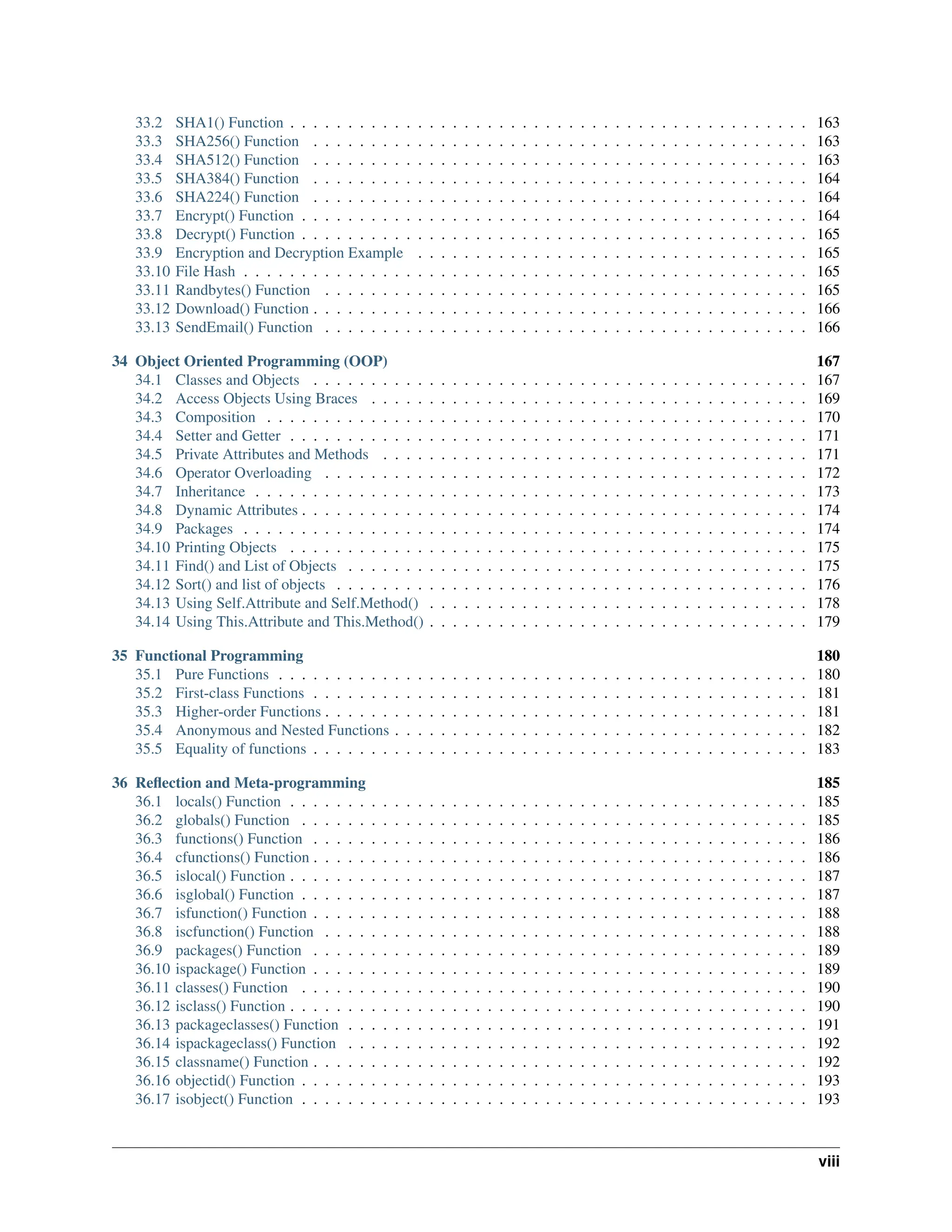33.2 SHA1() Function . . . . . . . . . . . . . . . . . . . . . . . . . . . . . . . . . . . . . . . . . . . . . 163 33.3 SHA256() Function . . . . . . . . . . . . . . . . . . . . . . . . . . . . . . . . . . . . . . . . . . . 163 33.4 SHA512() Function . . . . . . . . . . . . . . . . . . . . . . . . . . . . . . . . . . . . . . . . . . . 163 33.5 SHA384() Function . . . . . . . . . . . . . . . . . . . . . . . . . . . . . . . . . . . . . . . . . . . 164 33.6 SHA224() Function . . . . . . . . . . . . . . . . . . . . . . . . . . . . . . . . . . . . . . . . . . . 164 33.7 Encrypt() Function . . . . . . . . . . . . . . . . . . . . . . . . . . . . . . . . . . . . . . . . . . . . 164 33.8 Decrypt() Function . . . . . . . . . . . . . . . . . . . . . . . . . . . . . . . . . . . . . . . . . . . . 165 33.9 Encryption and Decryption Example . . . . . . . . . . . . . . . . . . . . . . . . . . . . . . . . . . 165 33.10 File Hash . . . . . . . . . . . . . . . . . . . . . . . . . . . . . . . . . . . . . . . . . . . . . . . . . 165 33.11 Randbytes() Function . . . . . . . . . . . . . . . . . . . . . . . . . . . . . . . . . . . . . . . . . . 165 33.12 Download() Function . . . . . . . . . . . . . . . . . . . . . . . . . . . . . . . . . . . . . . . . . . . 166 33.13 SendEmail() Function . . . . . . . . . . . . . . . . . . . . . . . . . . . . . . . . . . . . . . . . . . 166 34 Object Oriented Programming (OOP) 167 34.1 Classes and Objects . . . . . . . . . . . . . . . . . . . . . . . . . . . . . . . . . . . . . . . . . . . 167 34.2 Access Objects Using Braces . . . . . . . . . . . . . . . . . . . . . . . . . . . . . . . . . . . . . . 169 34.3 Composition . . . . . . . . . . . . . . . . . . . . . . . . . . . . . . . . . . . . . . . . . . . . . . . 170 34.4 Setter and Getter . . . . . . . . . . . . . . . . . . . . . . . . . . . . . . . . . . . . . . . . . . . . . 171 34.5 Private Attributes and Methods . . . . . . . . . . . . . . . . . . . . . . . . . . . . . . . . . . . . . 171 34.6 Operator Overloading . . . . . . . . . . . . . . . . . . . . . . . . . . . . . . . . . . . . . . . . . . 172 34.7 Inheritance . . . . . . . . . . . . . . . . . . . . . . . . . . . . . . . . . . . . . . . . . . . . . . . . 173 34.8 Dynamic Attributes . . . . . . . . . . . . . . . . . . . . . . . . . . . . . . . . . . . . . . . . . . . . 174 34.9 Packages . . . . . . . . . . . . . . . . . . . . . . . . . . . . . . . . . . . . . . . . . . . . . . . . . 174 34.10 Printing Objects . . . . . . . . . . . . . . . . . . . . . . . . . . . . . . . . . . . . . . . . . . . . . 175 34.11 Find() and List of Objects . . . . . . . . . . . . . . . . . . . . . . . . . . . . . . . . . . . . . . . . 175 34.12 Sort() and list of objects . . . . . . . . . . . . . . . . . . . . . . . . . . . . . . . . . . . . . . . . . 176 34.13 Using Self.Attribute and Self.Method() . . . . . . . . . . . . . . . . . . . . . . . . . . . . . . . . . 178 34.14 Using This.Attribute and This.Method() . . . . . . . . . . . . . . . . . . . . . . . . . . . . . . . . . 179 35 Functional Programming 180 35.1 Pure Functions . . . . . . . . . . . . . . . . . . . . . . . . . . . . . . . . . . . . . . . . . . . . . . 180 35.2 First-class Functions . . . . . . . . . . . . . . . . . . . . . . . . . . . . . . . . . . . . . . . . . . . 181 35.3 Higher-order Functions . . . . . . . . . . . . . . . . . . . . . . . . . . . . . . . . . . . . . . . . . . 181 35.4 Anonymous and Nested Functions . . . . . . . . . . . . . . . . . . . . . . . . . . . . . . . . . . . . 182 35.5 Equality of functions . . . . . . . . . . . . . . . . . . . . . . . . . . . . . . . . . . . . . . . . . . . 183 36 Reflection and Meta-programming 185 36.1 locals() Function . . . . . . . . . . . . . . . . . . . . . . . . . . . . . . . . . . . . . . . . . . . . . 185 36.2 globals() Function . . . . . . . . . . . . . . . . . . . . . . . . . . . . . . . . . . . . . . . . . . . . 185 36.3 functions() Function . . . . . . . . . . . . . . . . . . . . . . . . . . . . . . . . . . . . . . . . . . . 186 36.4 cfunctions() Function . . . . . . . . . . . . . . . . . . . . . . . . . . . . . . . . . . . . . . . . . . . 186 36.5 islocal() Function . . . . . . . . . . . . . . . . . . . . . . . . . . . . . . . . . . . . . . . . . . . . . 187 36.6 isglobal() Function . . . . . . . . . . . . . . . . . . . . . . . . . . . . . . . . . . . . . . . . . . . . 187 36.7 isfunction() Function . . . . . . . . . . . . . . . . . . . . . . . . . . . . . . . . . . . . . . . . . . . 188 36.8 iscfunction() Function . . . . . . . . . . . . . . . . . . . . . . . . . . . . . . . . . . . . . . . . . . 188 36.9 packages() Function . . . . . . . . . . . . . . . . . . . . . . . . . . . . . . . . . . . . . . . . . . . 189 36.10 ispackage() Function . . . . . . . . . . . . . . . . . . . . . . . . . . . . . . . . . . . . . . . . . . . 189 36.11 classes() Function . . . . . . . . . . . . . . . . . . . . . . . . . . . . . . . . . . . . . . . . . . . . 190 36.12 isclass() Function . . . . . . . . . . . . . . . . . . . . . . . . . . . . . . . . . . . . . . . . . . . . . 190 36.13 packageclasses() Function . . . . . . . . . . . . . . . . . . . . . . . . . . . . . . . . . . . . . . . . 191 36.14 ispackageclass() Function . . . . . . . . . . . . . . . . . . . . . . . . . . . . . . . . . . . . . . . . 192 36.15 classname() Function . . . . . . . . . . . . . . . . . . . . . . . . . . . . . . . . . . . . . . . . . . . 192 36.16 objectid() Function . . . . . . . . . . . . . . . . . . . . . . . . . . . . . . . . . . . . . . . . . . . . 193 36.17 isobject() Function . . . . . . . . . . . . . . . . . . . . . . . . . . . . . . . . . . . . . . . . . . . . 193 viii 