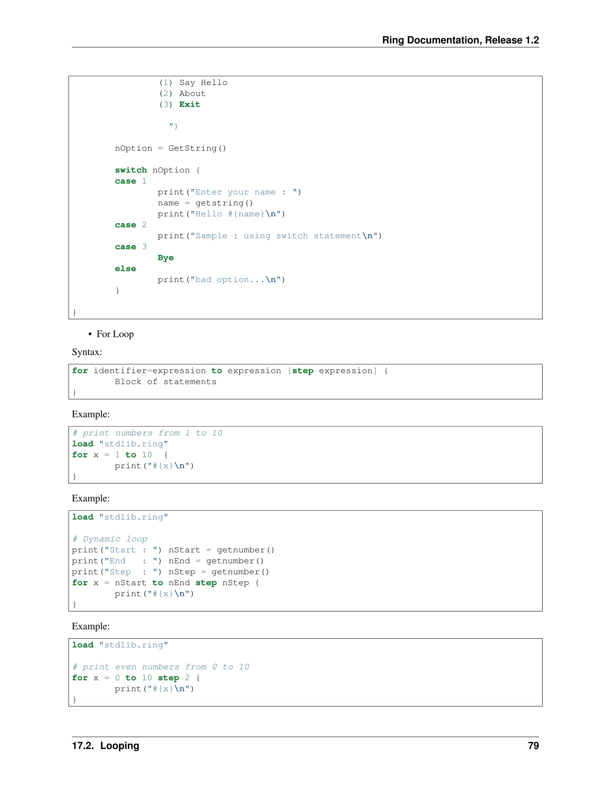 Ring Documentation, Release 1.2 (1) Say Hello (2) About (3) Exit ") nOption = GetString() switch nOption { case 1 print("Enter your name : ") name = getstring() print("Hello #{name}n") case 2 print("Sample : using switch statementn") case 3 Bye else print("bad option...n") } } • For Loop Syntax: for identifier=expression to expression [step expression] { Block of statements } Example: # print numbers from 1 to 10 load "stdlib.ring" for x = 1 to 10 { print("#{x}n") } Example: load "stdlib.ring" # Dynamic loop print("Start : ") nStart = getnumber() print("End : ") nEnd = getnumber() print("Step : ") nStep = getnumber() for x = nStart to nEnd step nStep { print("#{x}n") } Example: load "stdlib.ring" # print even numbers from 0 to 10 for x = 0 to 10 step 2 { print("#{x}n") } 17.2. Looping 79 