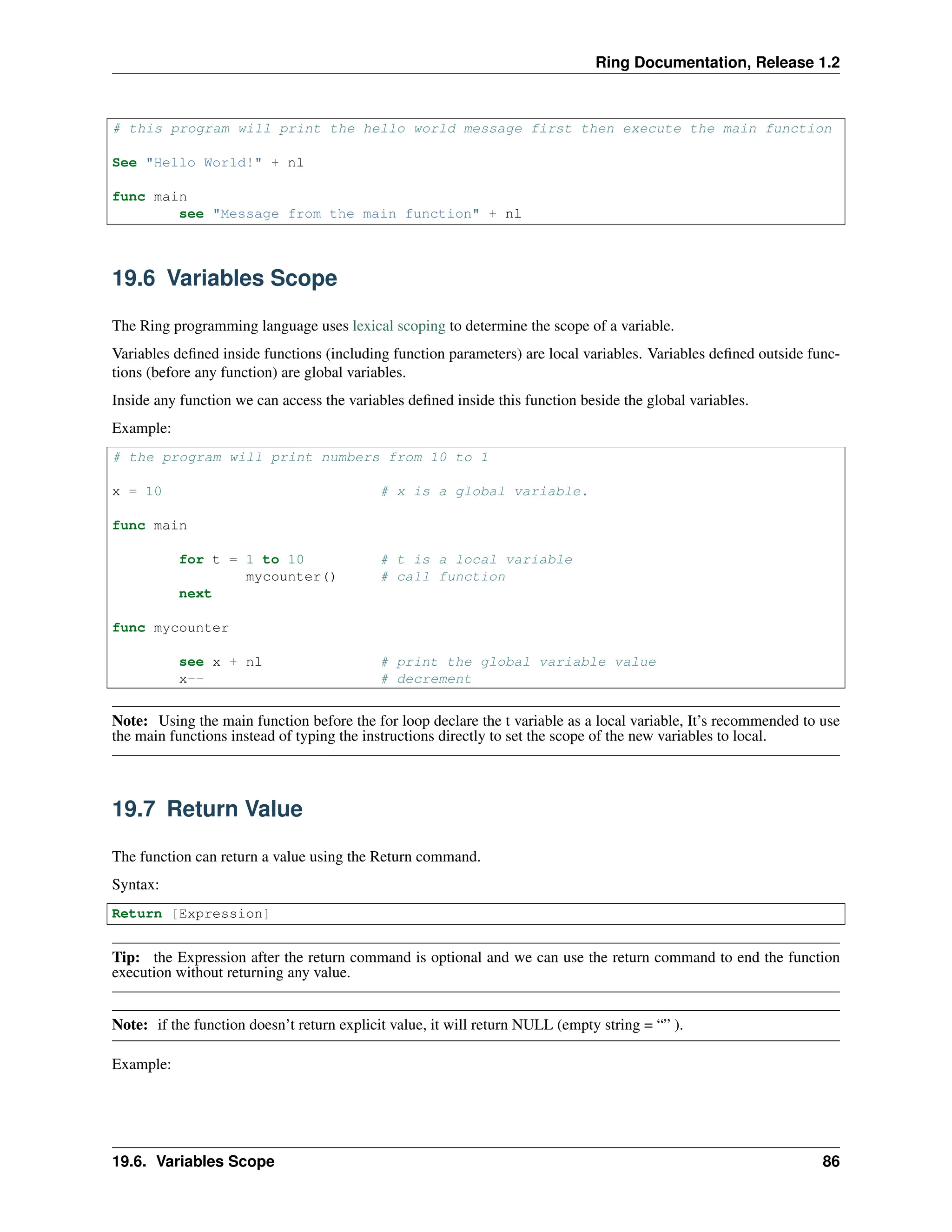 Ring Documentation, Release 1.2 # this program will print the hello world message first then execute the main function See "Hello World!" + nl func main see "Message from the main function" + nl 19.6 Variables Scope The Ring programming language uses lexical scoping to determine the scope of a variable. Variables defined inside functions (including function parameters) are local variables. Variables defined outside func- tions (before any function) are global variables. Inside any function we can access the variables defined inside this function beside the global variables. Example: # the program will print numbers from 10 to 1 x = 10 # x is a global variable. func main for t = 1 to 10 # t is a local variable mycounter() # call function next func mycounter see x + nl # print the global variable value x-- # decrement Note: Using the main function before the for loop declare the t variable as a local variable, It’s recommended to use the main functions instead of typing the instructions directly to set the scope of the new variables to local. 19.7 Return Value The function can return a value using the Return command. Syntax: Return [Expression] Tip: the Expression after the return command is optional and we can use the return command to end the function execution without returning any value. Note: if the function doesn’t return explicit value, it will return NULL (empty string = “” ). Example: 19.6. Variables Scope 86 