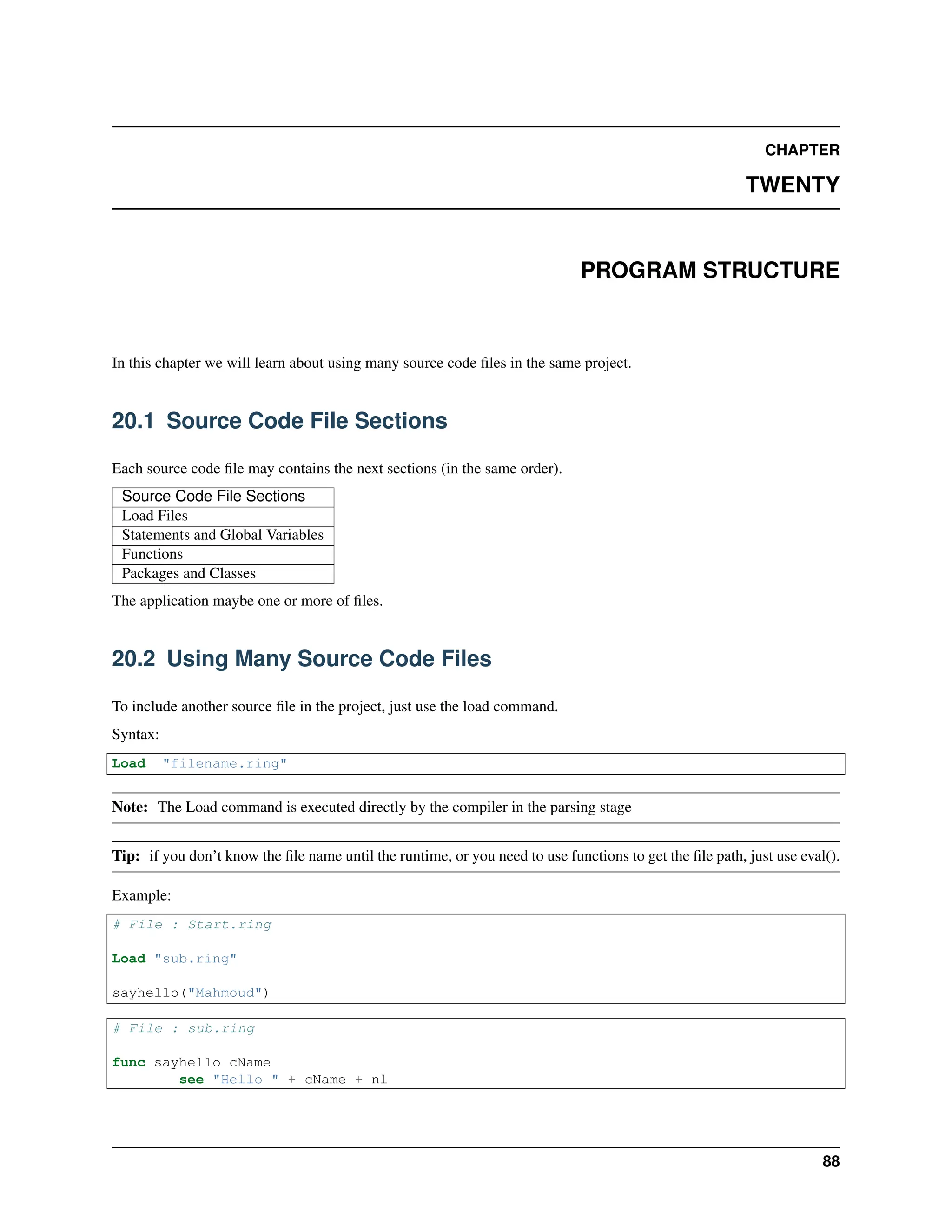 CHAPTER TWENTY PROGRAM STRUCTURE In this chapter we will learn about using many source code files in the same project. 20.1 Source Code File Sections Each source code file may contains the next sections (in the same order). Source Code File Sections Load Files Statements and Global Variables Functions Packages and Classes The application maybe one or more of files. 20.2 Using Many Source Code Files To include another source file in the project, just use the load command. Syntax: Load "filename.ring" Note: The Load command is executed directly by the compiler in the parsing stage Tip: if you don’t know the file name until the runtime, or you need to use functions to get the file path, just use eval(). Example: # File : Start.ring Load "sub.ring" sayhello("Mahmoud") # File : sub.ring func sayhello cName see "Hello " + cName + nl 88 