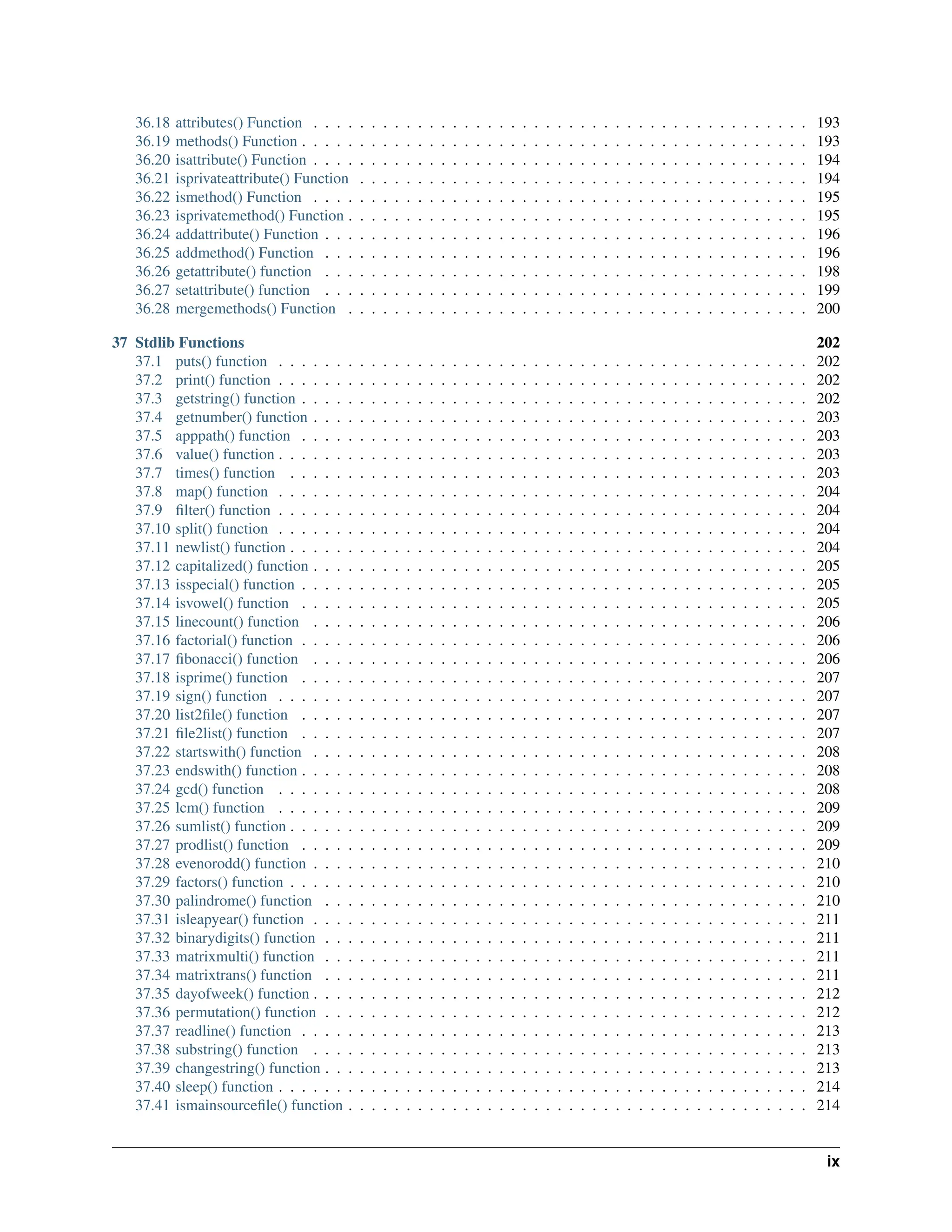 36.18 attributes() Function . . . . . . . . . . . . . . . . . . . . . . . . . . . . . . . . . . . . . . . . . . . 193 36.19 methods() Function . . . . . . . . . . . . . . . . . . . . . . . . . . . . . . . . . . . . . . . . . . . . 193 36.20 isattribute() Function . . . . . . . . . . . . . . . . . . . . . . . . . . . . . . . . . . . . . . . . . . . 194 36.21 isprivateattribute() Function . . . . . . . . . . . . . . . . . . . . . . . . . . . . . . . . . . . . . . . 194 36.22 ismethod() Function . . . . . . . . . . . . . . . . . . . . . . . . . . . . . . . . . . . . . . . . . . . 195 36.23 isprivatemethod() Function . . . . . . . . . . . . . . . . . . . . . . . . . . . . . . . . . . . . . . . . 195 36.24 addattribute() Function . . . . . . . . . . . . . . . . . . . . . . . . . . . . . . . . . . . . . . . . . . 196 36.25 addmethod() Function . . . . . . . . . . . . . . . . . . . . . . . . . . . . . . . . . . . . . . . . . . 196 36.26 getattribute() function . . . . . . . . . . . . . . . . . . . . . . . . . . . . . . . . . . . . . . . . . . 198 36.27 setattribute() function . . . . . . . . . . . . . . . . . . . . . . . . . . . . . . . . . . . . . . . . . . 199 36.28 mergemethods() Function . . . . . . . . . . . . . . . . . . . . . . . . . . . . . . . . . . . . . . . . 200 37 Stdlib Functions 202 37.1 puts() function . . . . . . . . . . . . . . . . . . . . . . . . . . . . . . . . . . . . . . . . . . . . . . 202 37.2 print() function . . . . . . . . . . . . . . . . . . . . . . . . . . . . . . . . . . . . . . . . . . . . . . 202 37.3 getstring() function . . . . . . . . . . . . . . . . . . . . . . . . . . . . . . . . . . . . . . . . . . . . 202 37.4 getnumber() function . . . . . . . . . . . . . . . . . . . . . . . . . . . . . . . . . . . . . . . . . . . 203 37.5 apppath() function . . . . . . . . . . . . . . . . . . . . . . . . . . . . . . . . . . . . . . . . . . . . 203 37.6 value() function . . . . . . . . . . . . . . . . . . . . . . . . . . . . . . . . . . . . . . . . . . . . . . 203 37.7 times() function . . . . . . . . . . . . . . . . . . . . . . . . . . . . . . . . . . . . . . . . . . . . . 203 37.8 map() function . . . . . . . . . . . . . . . . . . . . . . . . . . . . . . . . . . . . . . . . . . . . . . 204 37.9 filter() function . . . . . . . . . . . . . . . . . . . . . . . . . . . . . . . . . . . . . . . . . . . . . . 204 37.10 split() function . . . . . . . . . . . . . . . . . . . . . . . . . . . . . . . . . . . . . . . . . . . . . . 204 37.11 newlist() function . . . . . . . . . . . . . . . . . . . . . . . . . . . . . . . . . . . . . . . . . . . . . 204 37.12 capitalized() function . . . . . . . . . . . . . . . . . . . . . . . . . . . . . . . . . . . . . . . . . . . 205 37.13 isspecial() function . . . . . . . . . . . . . . . . . . . . . . . . . . . . . . . . . . . . . . . . . . . . 205 37.14 isvowel() function . . . . . . . . . . . . . . . . . . . . . . . . . . . . . . . . . . . . . . . . . . . . 205 37.15 linecount() function . . . . . . . . . . . . . . . . . . . . . . . . . . . . . . . . . . . . . . . . . . . 206 37.16 factorial() function . . . . . . . . . . . . . . . . . . . . . . . . . . . . . . . . . . . . . . . . . . . . 206 37.17 fibonacci() function . . . . . . . . . . . . . . . . . . . . . . . . . . . . . . . . . . . . . . . . . . . 206 37.18 isprime() function . . . . . . . . . . . . . . . . . . . . . . . . . . . . . . . . . . . . . . . . . . . . 207 37.19 sign() function . . . . . . . . . . . . . . . . . . . . . . . . . . . . . . . . . . . . . . . . . . . . . . 207 37.20 list2file() function . . . . . . . . . . . . . . . . . . . . . . . . . . . . . . . . . . . . . . . . . . . . 207 37.21 file2list() function . . . . . . . . . . . . . . . . . . . . . . . . . . . . . . . . . . . . . . . . . . . . 207 37.22 startswith() function . . . . . . . . . . . . . . . . . . . . . . . . . . . . . . . . . . . . . . . . . . . 208 37.23 endswith() function . . . . . . . . . . . . . . . . . . . . . . . . . . . . . . . . . . . . . . . . . . . . 208 37.24 gcd() function . . . . . . . . . . . . . . . . . . . . . . . . . . . . . . . . . . . . . . . . . . . . . . 208 37.25 lcm() function . . . . . . . . . . . . . . . . . . . . . . . . . . . . . . . . . . . . . . . . . . . . . . 209 37.26 sumlist() function . . . . . . . . . . . . . . . . . . . . . . . . . . . . . . . . . . . . . . . . . . . . . 209 37.27 prodlist() function . . . . . . . . . . . . . . . . . . . . . . . . . . . . . . . . . . . . . . . . . . . . 209 37.28 evenorodd() function . . . . . . . . . . . . . . . . . . . . . . . . . . . . . . . . . . . . . . . . . . . 210 37.29 factors() function . . . . . . . . . . . . . . . . . . . . . . . . . . . . . . . . . . . . . . . . . . . . . 210 37.30 palindrome() function . . . . . . . . . . . . . . . . . . . . . . . . . . . . . . . . . . . . . . . . . . 210 37.31 isleapyear() function . . . . . . . . . . . . . . . . . . . . . . . . . . . . . . . . . . . . . . . . . . . 211 37.32 binarydigits() function . . . . . . . . . . . . . . . . . . . . . . . . . . . . . . . . . . . . . . . . . . 211 37.33 matrixmulti() function . . . . . . . . . . . . . . . . . . . . . . . . . . . . . . . . . . . . . . . . . . 211 37.34 matrixtrans() function . . . . . . . . . . . . . . . . . . . . . . . . . . . . . . . . . . . . . . . . . . 211 37.35 dayofweek() function . . . . . . . . . . . . . . . . . . . . . . . . . . . . . . . . . . . . . . . . . . . 212 37.36 permutation() function . . . . . . . . . . . . . . . . . . . . . . . . . . . . . . . . . . . . . . . . . . 212 37.37 readline() function . . . . . . . . . . . . . . . . . . . . . . . . . . . . . . . . . . . . . . . . . . . . 213 37.38 substring() function . . . . . . . . . . . . . . . . . . . . . . . . . . . . . . . . . . . . . . . . . . . 213 37.39 changestring() function . . . . . . . . . . . . . . . . . . . . . . . . . . . . . . . . . . . . . . . . . . 213 37.40 sleep() function . . . . . . . . . . . . . . . . . . . . . . . . . . . . . . . . . . . . . . . . . . . . . . 214 37.41 ismainsourcefile() function . . . . . . . . . . . . . . . . . . . . . . . . . . . . . . . . . . . . . . . . 214 ix 