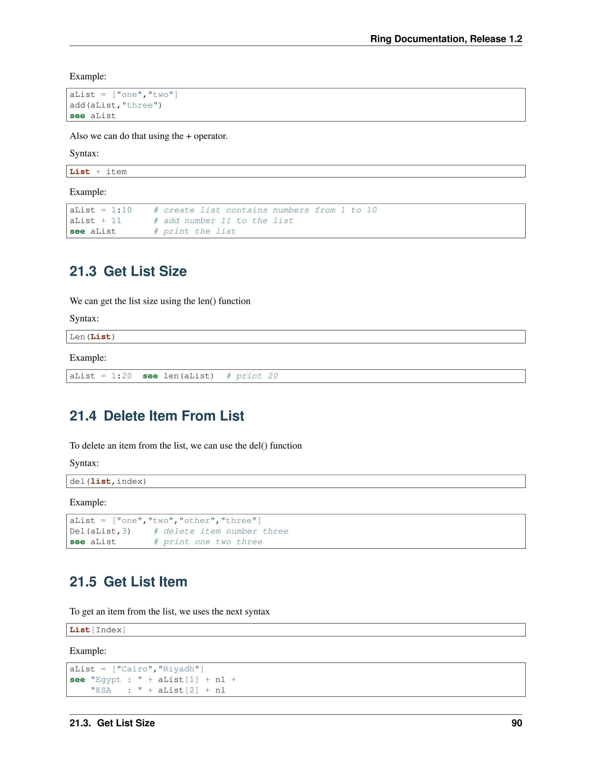 Ring Documentation, Release 1.2 Example: aList = ["one","two"] add(aList,"three") see aList Also we can do that using the + operator. Syntax: List + item Example: aList = 1:10 # create list contains numbers from 1 to 10 aList + 11 # add number 11 to the list see aList # print the list 21.3 Get List Size We can get the list size using the len() function Syntax: Len(List) Example: aList = 1:20 see len(aList) # print 20 21.4 Delete Item From List To delete an item from the list, we can use the del() function Syntax: del(list,index) Example: aList = ["one","two","other","three"] Del(aList,3) # delete item number three see aList # print one two three 21.5 Get List Item To get an item from the list, we uses the next syntax List[Index] Example: aList = ["Cairo","Riyadh"] see "Egypt : " + aList[1] + nl + "KSA : " + aList[2] + nl 21.3. Get List Size 90 