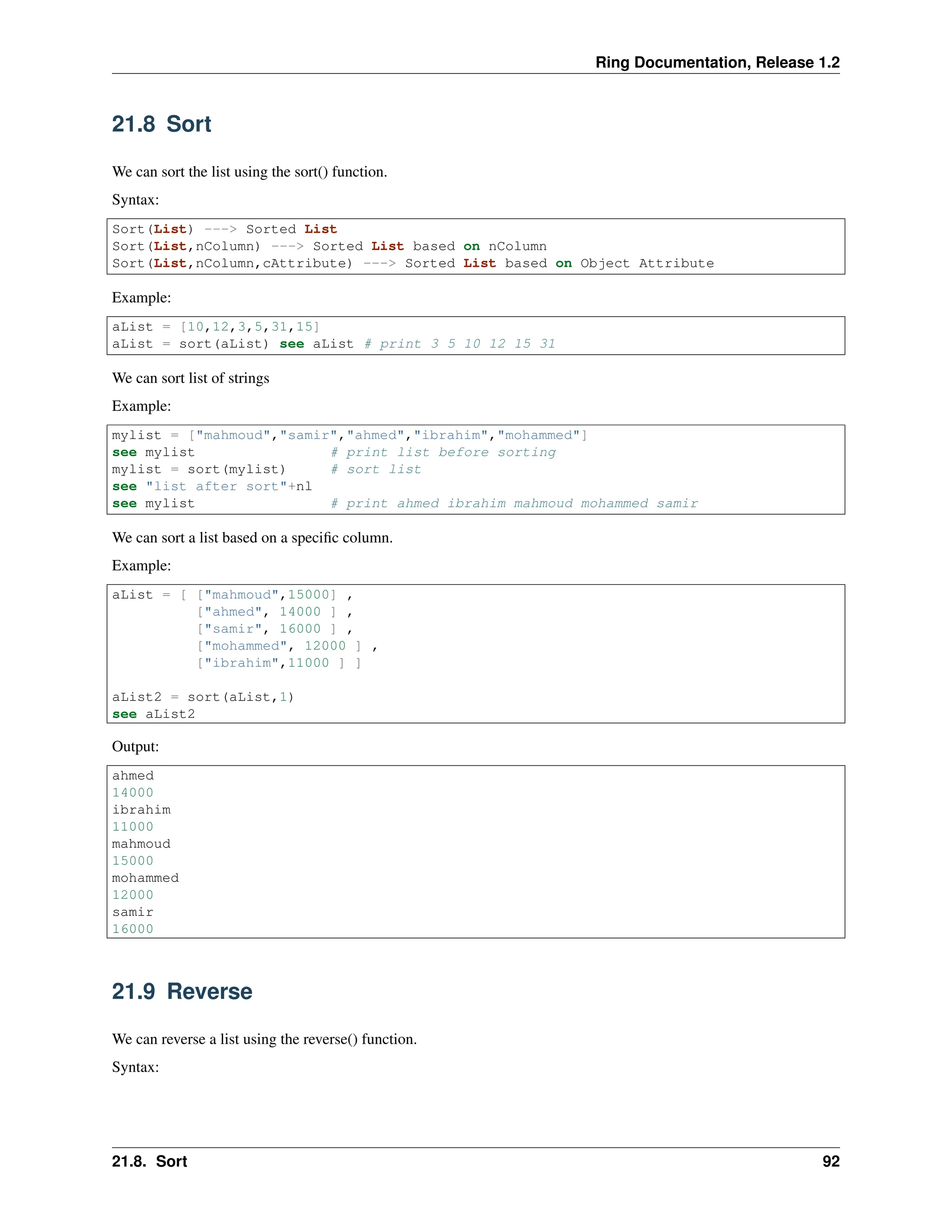 Ring Documentation, Release 1.2 21.8 Sort We can sort the list using the sort() function. Syntax: Sort(List) ---> Sorted List Sort(List,nColumn) ---> Sorted List based on nColumn Sort(List,nColumn,cAttribute) ---> Sorted List based on Object Attribute Example: aList = [10,12,3,5,31,15] aList = sort(aList) see aList # print 3 5 10 12 15 31 We can sort list of strings Example: mylist = ["mahmoud","samir","ahmed","ibrahim","mohammed"] see mylist # print list before sorting mylist = sort(mylist) # sort list see "list after sort"+nl see mylist # print ahmed ibrahim mahmoud mohammed samir We can sort a list based on a specific column. Example: aList = [ ["mahmoud",15000] , ["ahmed", 14000 ] , ["samir", 16000 ] , ["mohammed", 12000 ] , ["ibrahim",11000 ] ] aList2 = sort(aList,1) see aList2 Output: ahmed 14000 ibrahim 11000 mahmoud 15000 mohammed 12000 samir 16000 21.9 Reverse We can reverse a list using the reverse() function. Syntax: 21.8. Sort 92 