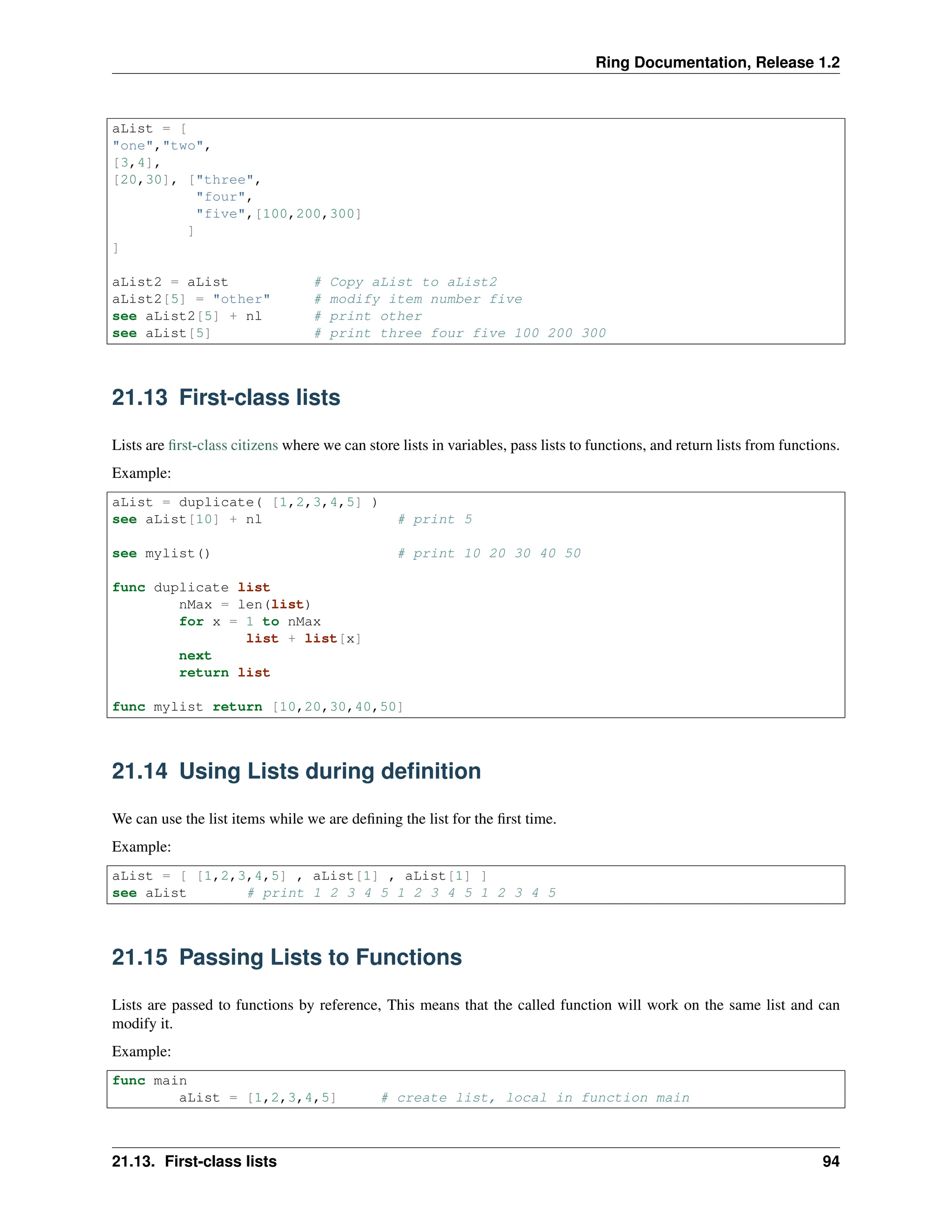 Ring Documentation, Release 1.2 aList = [ "one","two", [3,4], [20,30], ["three", "four", "five",[100,200,300] ] ] aList2 = aList # Copy aList to aList2 aList2[5] = "other" # modify item number five see aList2[5] + nl # print other see aList[5] # print three four five 100 200 300 21.13 First-class lists Lists are first-class citizens where we can store lists in variables, pass lists to functions, and return lists from functions. Example: aList = duplicate( [1,2,3,4,5] ) see aList[10] + nl # print 5 see mylist() # print 10 20 30 40 50 func duplicate list nMax = len(list) for x = 1 to nMax list + list[x] next return list func mylist return [10,20,30,40,50] 21.14 Using Lists during definition We can use the list items while we are defining the list for the first time. Example: aList = [ [1,2,3,4,5] , aList[1] , aList[1] ] see aList # print 1 2 3 4 5 1 2 3 4 5 1 2 3 4 5 21.15 Passing Lists to Functions Lists are passed to functions by reference, This means that the called function will work on the same list and can modify it. Example: func main aList = [1,2,3,4,5] # create list, local in function main 21.13. First-class lists 94 