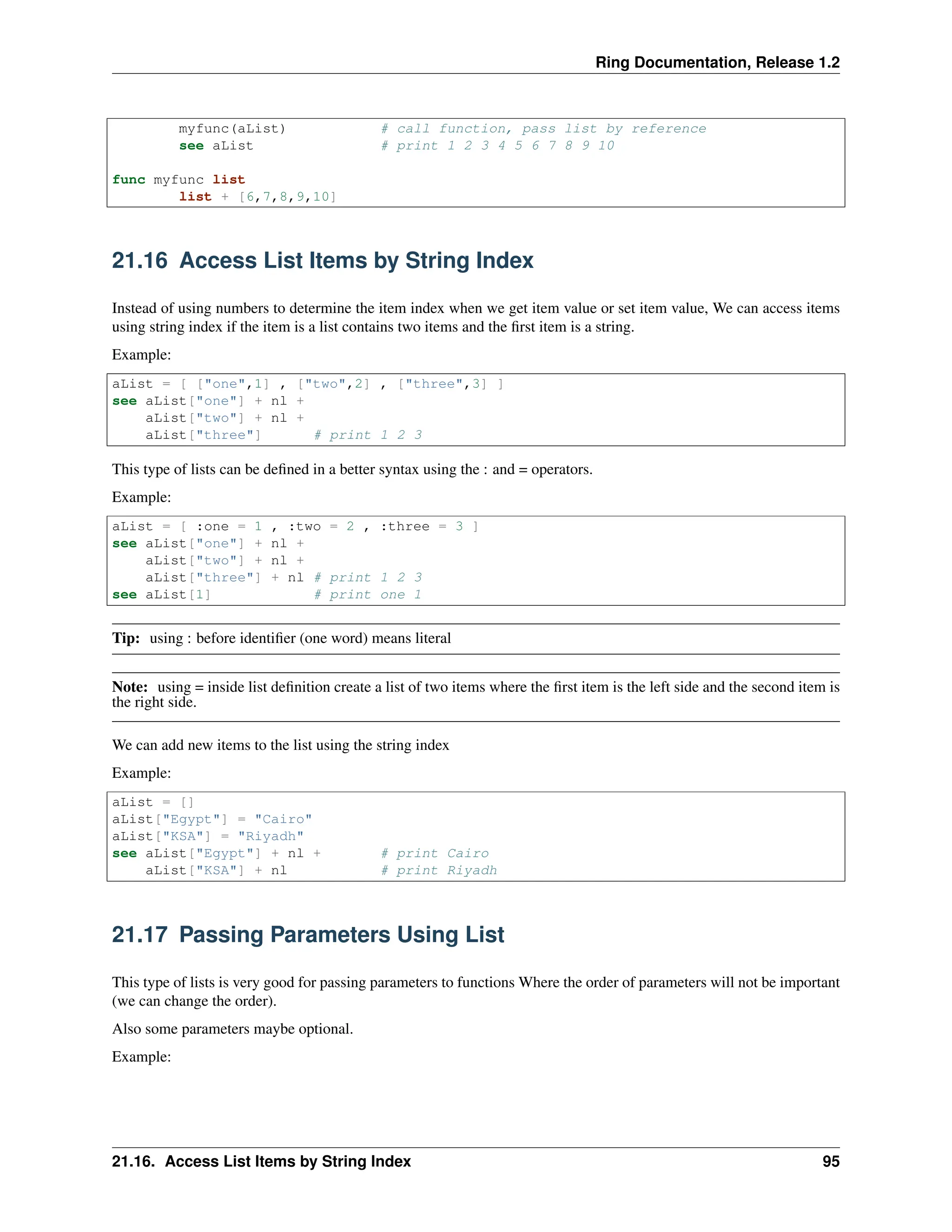 Ring Documentation, Release 1.2 myfunc(aList) # call function, pass list by reference see aList # print 1 2 3 4 5 6 7 8 9 10 func myfunc list list + [6,7,8,9,10] 21.16 Access List Items by String Index Instead of using numbers to determine the item index when we get item value or set item value, We can access items using string index if the item is a list contains two items and the first item is a string. Example: aList = [ ["one",1] , ["two",2] , ["three",3] ] see aList["one"] + nl + aList["two"] + nl + aList["three"] # print 1 2 3 This type of lists can be defined in a better syntax using the : and = operators. Example: aList = [ :one = 1 , :two = 2 , :three = 3 ] see aList["one"] + nl + aList["two"] + nl + aList["three"] + nl # print 1 2 3 see aList[1] # print one 1 Tip: using : before identifier (one word) means literal Note: using = inside list definition create a list of two items where the first item is the left side and the second item is the right side. We can add new items to the list using the string index Example: aList = [] aList["Egypt"] = "Cairo" aList["KSA"] = "Riyadh" see aList["Egypt"] + nl + # print Cairo aList["KSA"] + nl # print Riyadh 21.17 Passing Parameters Using List This type of lists is very good for passing parameters to functions Where the order of parameters will not be important (we can change the order). Also some parameters maybe optional. Example: 21.16. Access List Items by String Index 95 