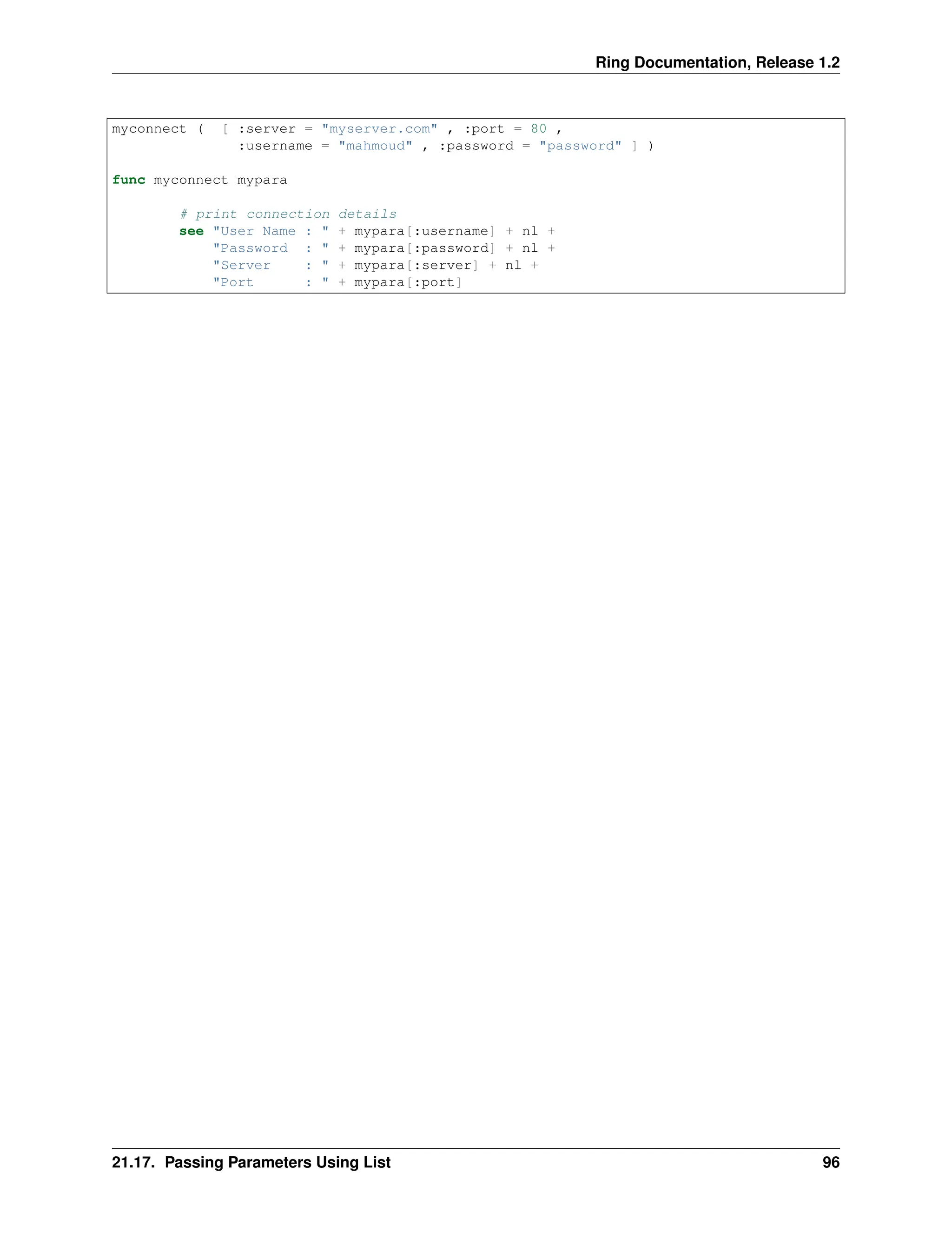 Ring Documentation, Release 1.2 myconnect ( [ :server = "myserver.com" , :port = 80 , :username = "mahmoud" , :password = "password" ] ) func myconnect mypara # print connection details see "User Name : " + mypara[:username] + nl + "Password : " + mypara[:password] + nl + "Server : " + mypara[:server] + nl + "Port : " + mypara[:port] 21.17. Passing Parameters Using List 96 