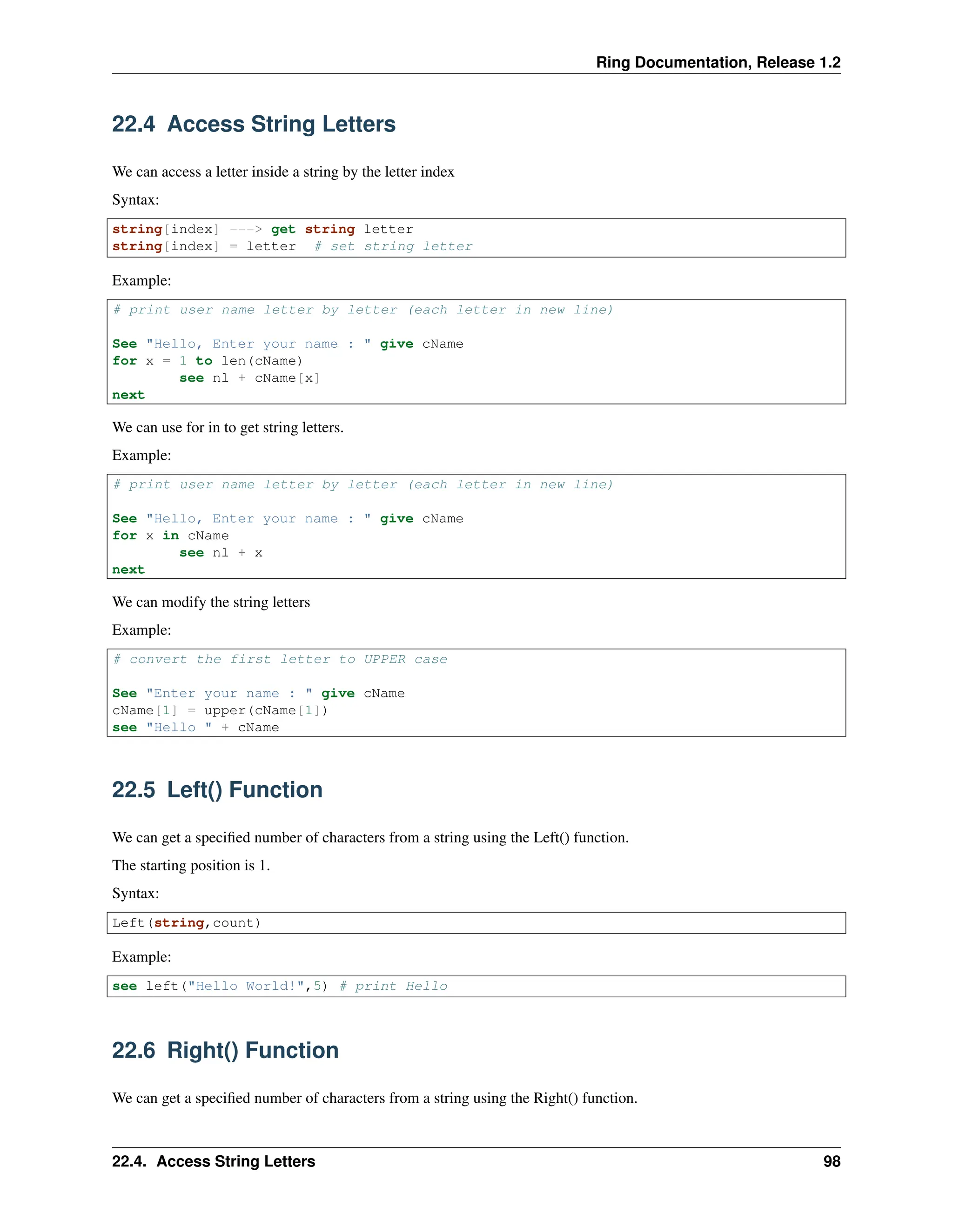 Ring Documentation, Release 1.2 22.4 Access String Letters We can access a letter inside a string by the letter index Syntax: string[index] ---> get string letter string[index] = letter # set string letter Example: # print user name letter by letter (each letter in new line) See "Hello, Enter your name : " give cName for x = 1 to len(cName) see nl + cName[x] next We can use for in to get string letters. Example: # print user name letter by letter (each letter in new line) See "Hello, Enter your name : " give cName for x in cName see nl + x next We can modify the string letters Example: # convert the first letter to UPPER case See "Enter your name : " give cName cName[1] = upper(cName[1]) see "Hello " + cName 22.5 Left() Function We can get a specified number of characters from a string using the Left() function. The starting position is 1. Syntax: Left(string,count) Example: see left("Hello World!",5) # print Hello 22.6 Right() Function We can get a specified number of characters from a string using the Right() function. 22.4. Access String Letters 98 