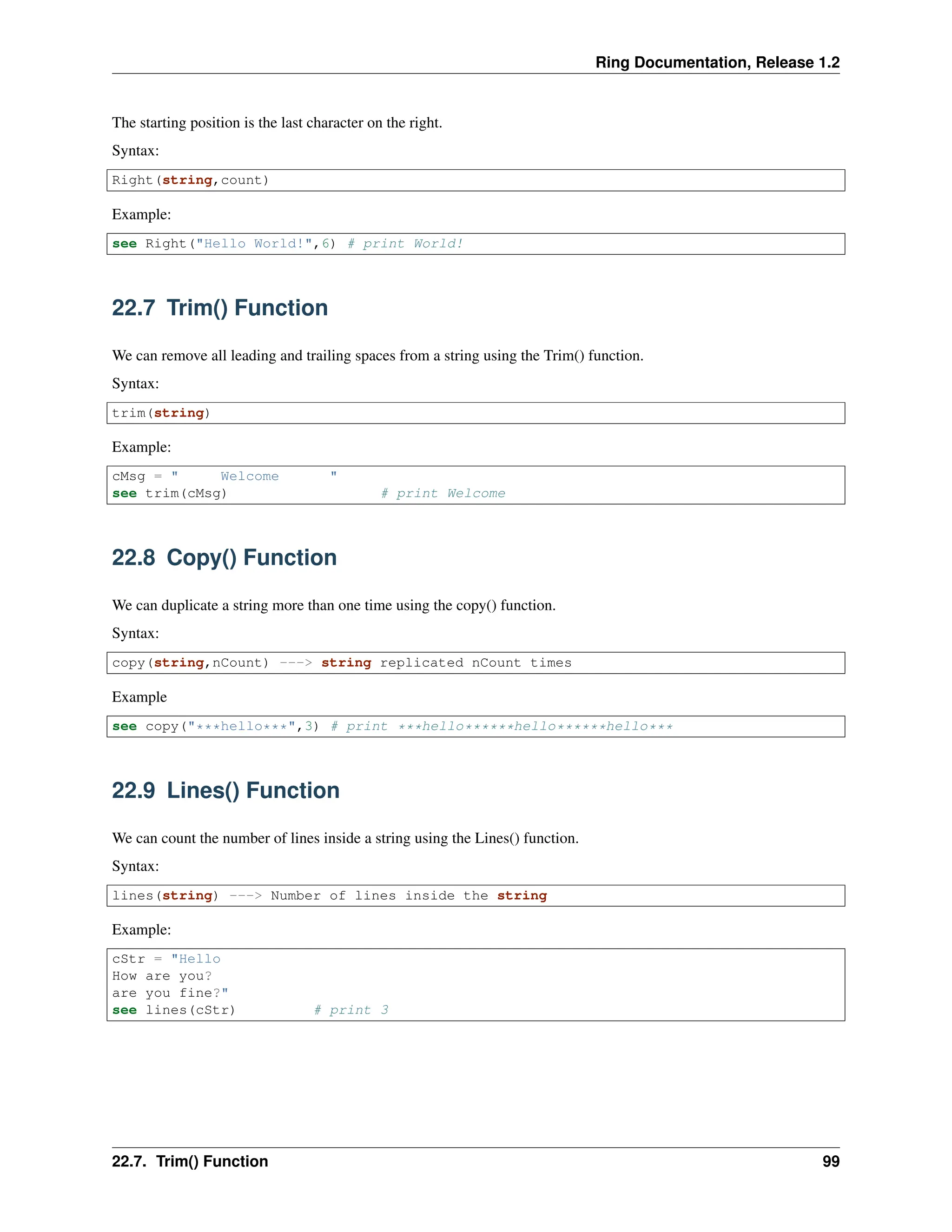 Ring Documentation, Release 1.2 The starting position is the last character on the right. Syntax: Right(string,count) Example: see Right("Hello World!",6) # print World! 22.7 Trim() Function We can remove all leading and trailing spaces from a string using the Trim() function. Syntax: trim(string) Example: cMsg = " Welcome " see trim(cMsg) # print Welcome 22.8 Copy() Function We can duplicate a string more than one time using the copy() function. Syntax: copy(string,nCount) ---> string replicated nCount times Example see copy("***hello***",3) # print ***hello******hello******hello*** 22.9 Lines() Function We can count the number of lines inside a string using the Lines() function. Syntax: lines(string) ---> Number of lines inside the string Example: cStr = "Hello How are you? are you fine?" see lines(cStr) # print 3 22.7. Trim() Function 99 