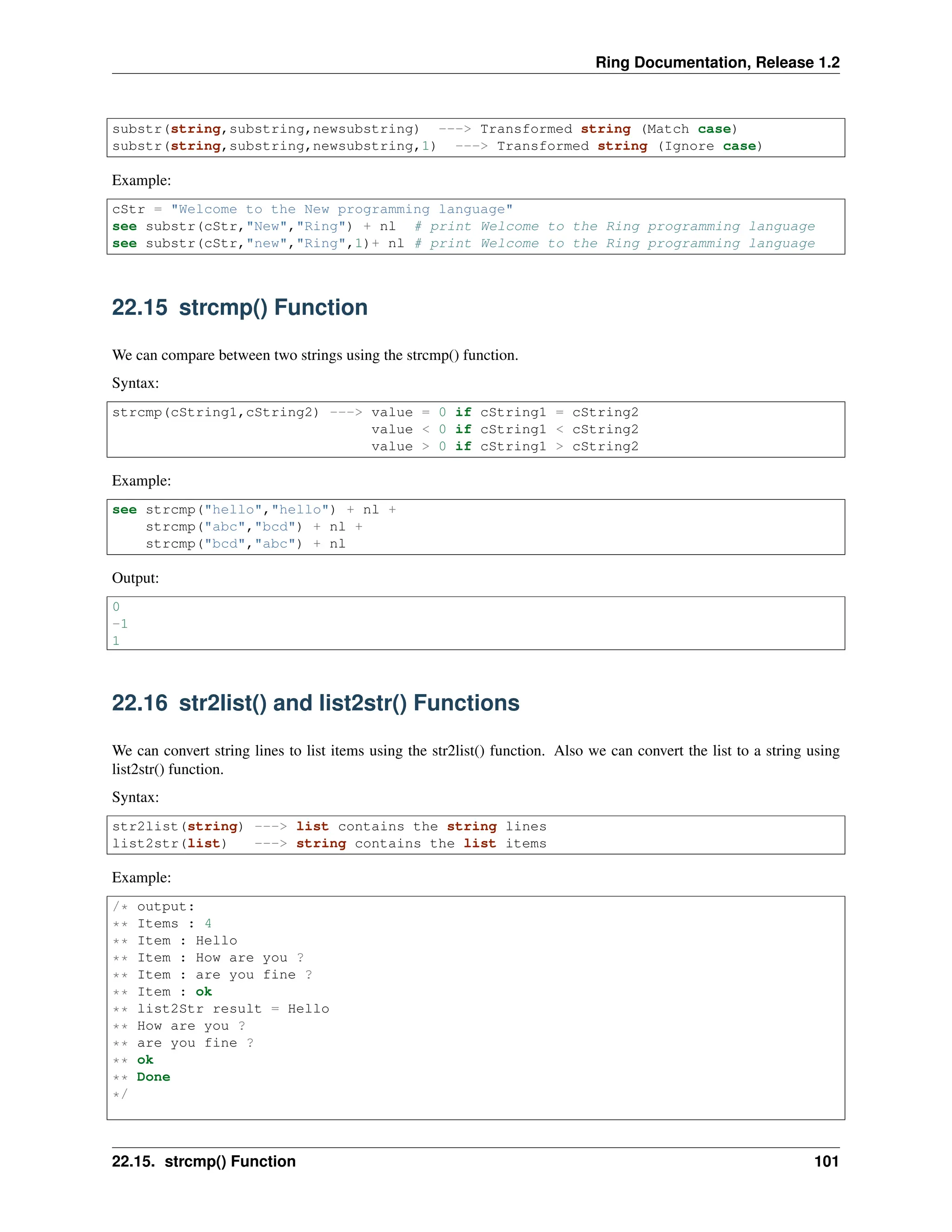Ring Documentation, Release 1.2 substr(string,substring,newsubstring) ---> Transformed string (Match case) substr(string,substring,newsubstring,1) ---> Transformed string (Ignore case) Example: cStr = "Welcome to the New programming language" see substr(cStr,"New","Ring") + nl # print Welcome to the Ring programming language see substr(cStr,"new","Ring",1)+ nl # print Welcome to the Ring programming language 22.15 strcmp() Function We can compare between two strings using the strcmp() function. Syntax: strcmp(cString1,cString2) ---> value = 0 if cString1 = cString2 value < 0 if cString1 < cString2 value > 0 if cString1 > cString2 Example: see strcmp("hello","hello") + nl + strcmp("abc","bcd") + nl + strcmp("bcd","abc") + nl Output: 0 -1 1 22.16 str2list() and list2str() Functions We can convert string lines to list items using the str2list() function. Also we can convert the list to a string using list2str() function. Syntax: str2list(string) ---> list contains the string lines list2str(list) ---> string contains the list items Example: /* output: ** Items : 4 ** Item : Hello ** Item : How are you ? ** Item : are you fine ? ** Item : ok ** list2Str result = Hello ** How are you ? ** are you fine ? ** ok ** Done */ 22.15. strcmp() Function 101 