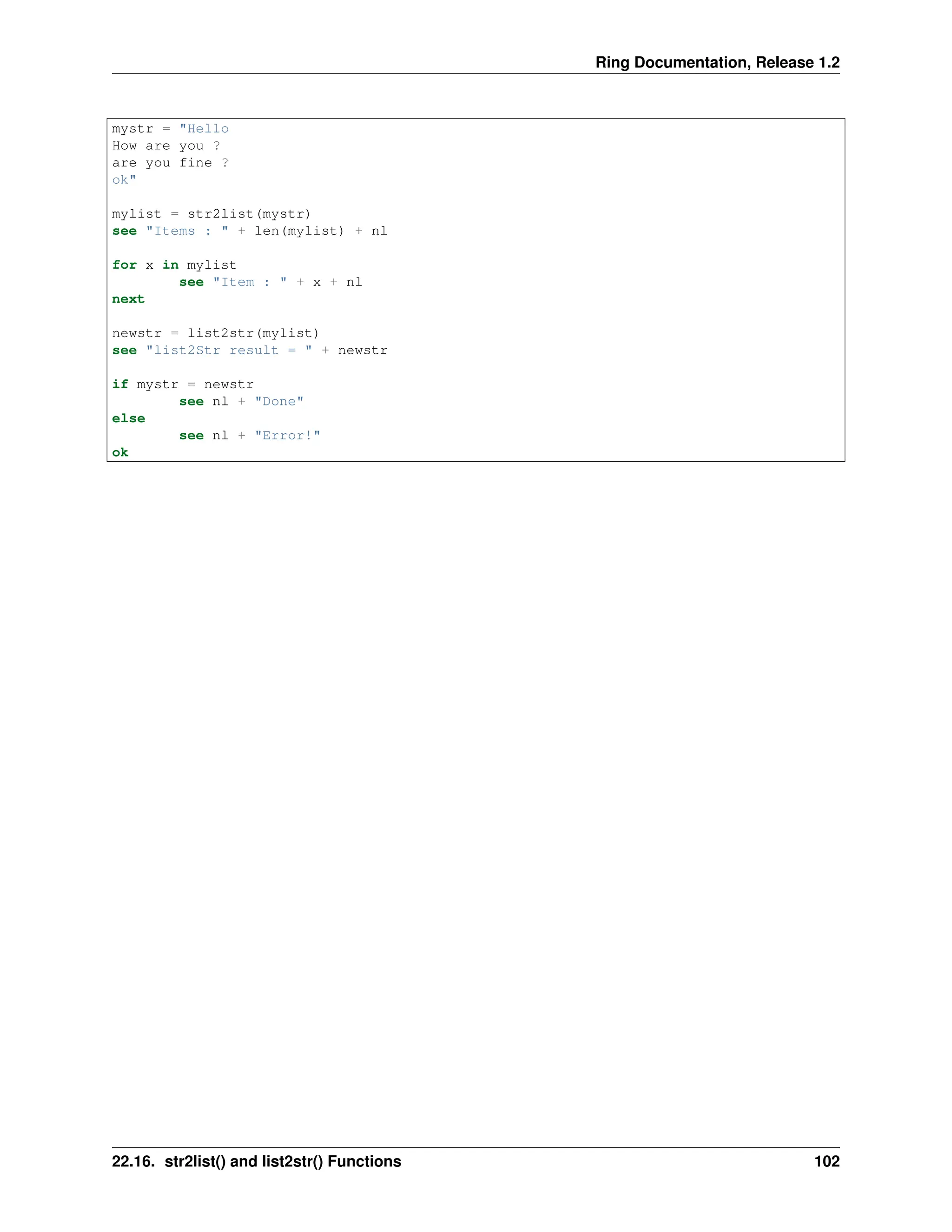 Ring Documentation, Release 1.2 mystr = "Hello How are you ? are you fine ? ok" mylist = str2list(mystr) see "Items : " + len(mylist) + nl for x in mylist see "Item : " + x + nl next newstr = list2str(mylist) see "list2Str result = " + newstr if mystr = newstr see nl + "Done" else see nl + "Error!" ok 22.16. str2list() and list2str() Functions 102 