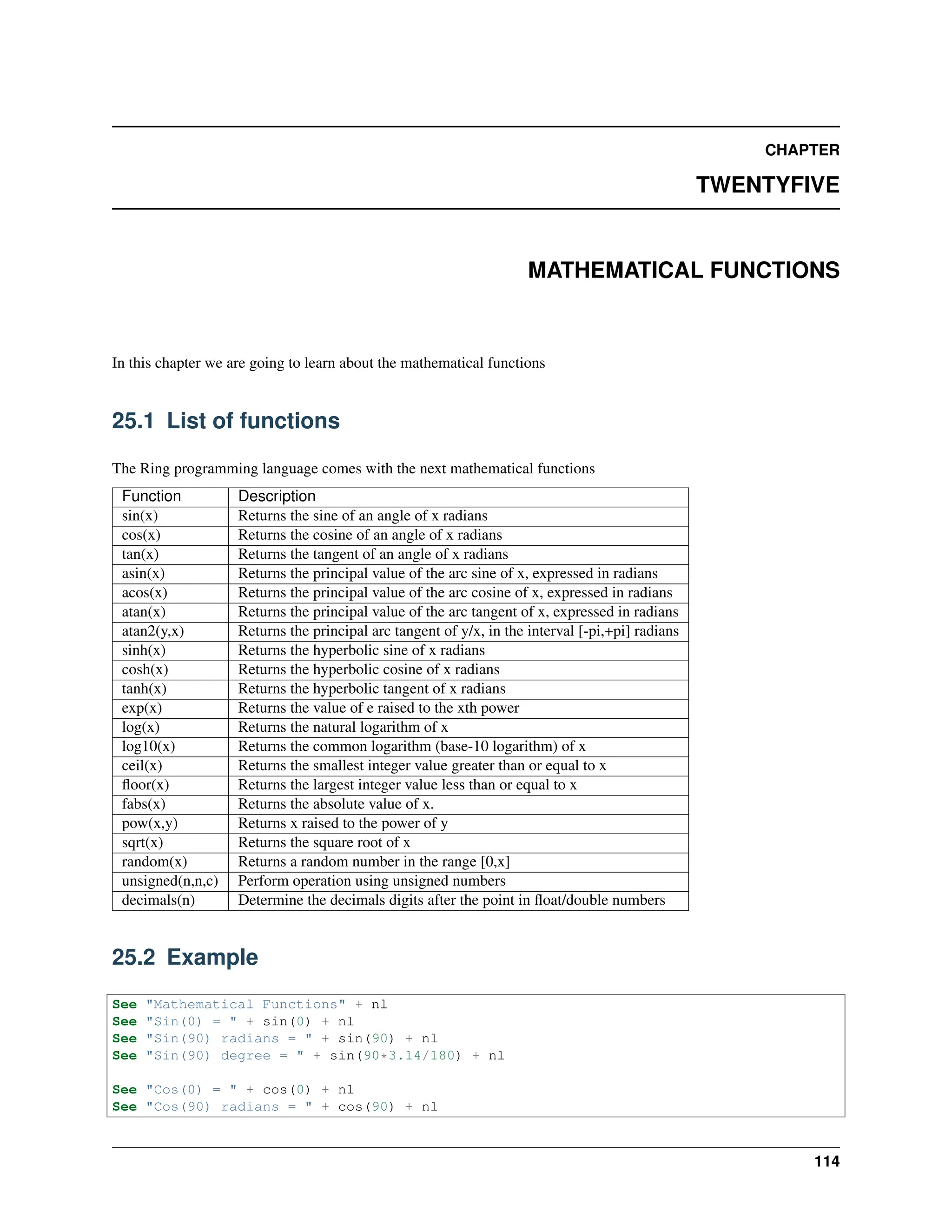 CHAPTER TWENTYFIVE MATHEMATICAL FUNCTIONS In this chapter we are going to learn about the mathematical functions 25.1 List of functions The Ring programming language comes with the next mathematical functions Function Description sin(x) Returns the sine of an angle of x radians cos(x) Returns the cosine of an angle of x radians tan(x) Returns the tangent of an angle of x radians asin(x) Returns the principal value of the arc sine of x, expressed in radians acos(x) Returns the principal value of the arc cosine of x, expressed in radians atan(x) Returns the principal value of the arc tangent of x, expressed in radians atan2(y,x) Returns the principal arc tangent of y/x, in the interval [-pi,+pi] radians sinh(x) Returns the hyperbolic sine of x radians cosh(x) Returns the hyperbolic cosine of x radians tanh(x) Returns the hyperbolic tangent of x radians exp(x) Returns the value of e raised to the xth power log(x) Returns the natural logarithm of x log10(x) Returns the common logarithm (base-10 logarithm) of x ceil(x) Returns the smallest integer value greater than or equal to x floor(x) Returns the largest integer value less than or equal to x fabs(x) Returns the absolute value of x. pow(x,y) Returns x raised to the power of y sqrt(x) Returns the square root of x random(x) Returns a random number in the range [0,x] unsigned(n,n,c) Perform operation using unsigned numbers decimals(n) Determine the decimals digits after the point in float/double numbers 25.2 Example See "Mathematical Functions" + nl See "Sin(0) = " + sin(0) + nl See "Sin(90) radians = " + sin(90) + nl See "Sin(90) degree = " + sin(90*3.14/180) + nl See "Cos(0) = " + cos(0) + nl See "Cos(90) radians = " + cos(90) + nl 114 