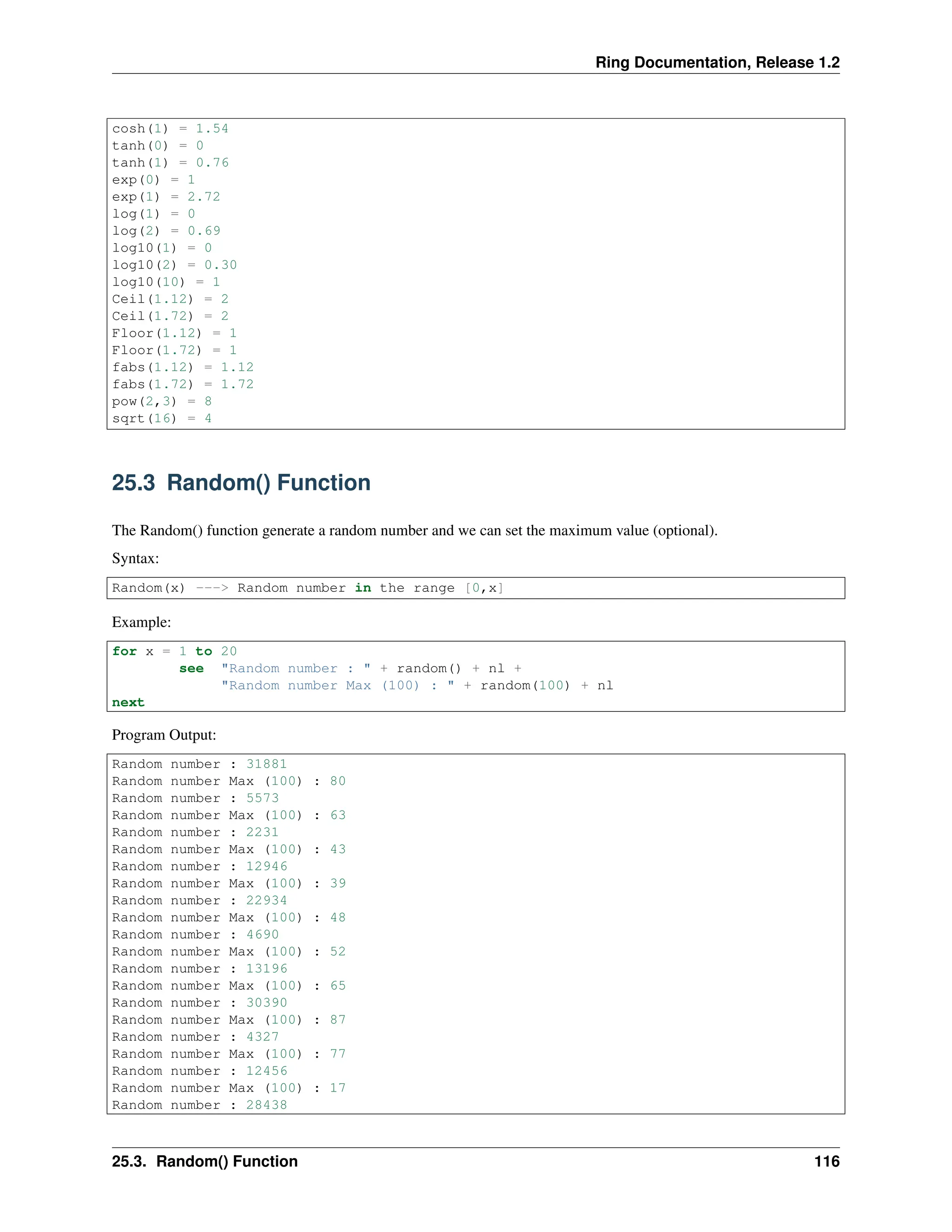 Ring Documentation, Release 1.2 cosh(1) = 1.54 tanh(0) = 0 tanh(1) = 0.76 exp(0) = 1 exp(1) = 2.72 log(1) = 0 log(2) = 0.69 log10(1) = 0 log10(2) = 0.30 log10(10) = 1 Ceil(1.12) = 2 Ceil(1.72) = 2 Floor(1.12) = 1 Floor(1.72) = 1 fabs(1.12) = 1.12 fabs(1.72) = 1.72 pow(2,3) = 8 sqrt(16) = 4 25.3 Random() Function The Random() function generate a random number and we can set the maximum value (optional). Syntax: Random(x) ---> Random number in the range [0,x] Example: for x = 1 to 20 see "Random number : " + random() + nl + "Random number Max (100) : " + random(100) + nl next Program Output: Random number : 31881 Random number Max (100) : 80 Random number : 5573 Random number Max (100) : 63 Random number : 2231 Random number Max (100) : 43 Random number : 12946 Random number Max (100) : 39 Random number : 22934 Random number Max (100) : 48 Random number : 4690 Random number Max (100) : 52 Random number : 13196 Random number Max (100) : 65 Random number : 30390 Random number Max (100) : 87 Random number : 4327 Random number Max (100) : 77 Random number : 12456 Random number Max (100) : 17 Random number : 28438 25.3. Random() Function 116 